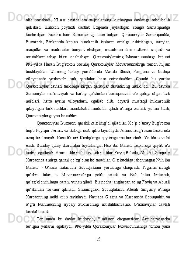 olib   borishadi,   XI   asr   oxirida   esa   saljuqlarning   kuchaygan   davlatiga   tobe   bolib
qolishadi.   Elikxon   poytaxti   dastlab   Uzgenda   joylashgan,   songra   Samarqandga
kochirilgan.   Buxoro   ham   Samarqandga   tobe   bolgan.   Qoraxoniylar   Samarqandda,
Buxoroda,   Binkentda   koplab   binokorlik   ishlarini   amalga   oshirishgan,   saroylar,
masjidlar   va   madrasalar   bunyod   etishgan,   musulmon   dini   nufuzini   saqlash   va
mustahkamlashga   hissa   qoshishgan.   Qoraxoniylarning   Movarounnahrga   hujumi
992-yilda   Hasan   Bug‘roxon   boshliq   Qoraxoniylar   Movarounnahrga   tomon   hujum
boshlaydilar.   Ularning   harbiy   yurishlarida   Marida   Shosh,   Farg‘ona   va   boshqa
viloyatlarda   yashovchi   turk   qabilalari   ham   qatnashadilar.   Chunki   bu   yurtlar
Qoraxoniylar   davlati   tarkibiga   kirgan   qarluqlar   davlatining   mulki   edi.   Bu   davrda
Somoniylar   ma’muriyati   va   harbiy   qo‘shinlari   boshqaruvini   o‘z   qoliga   olgan   turk
noiblari,   hatto   ayrim   viloyatlarni   egallab   olib,   deyarli   mustaqil   hukmronlik
qilayotgan   turk   noiblari   mamlakatni   mudofaa   qilish   o‘rniga   xoinlik   yo‘lini   tutib,
Qoraxoniylarga yon bosadilar.
Qoraxoniylar Buxoroni qarshiliksiz ishg‘ol qiladilar. Ko‘p o‘tmay Bug‘roxon
hojib Foyiqni Termiz va Balxga noib qilib tayinlaydi. Ammo Bug‘roxon Buxoroda
uzoq   turolmaydi.   Kasallik   uni   Koshg‘arga   qaytishga   majbur   etadi.   Yo‘lda   u   vafot
etadi. Bunday  qulay  sharoitdan foydalangan  Nux ibn Mansur  Buxoroga qaytib o‘z
taxtini egallaydi. Ammo ikki mahalliy turk noiblari Foyiq Balxda, Abu Ali Simjuriy
Xurosonda amirga qarshi qo‘zg‘olon ko‘taradilar. O‘z kuchiga ishonmagan Nuh ibn
Mansur   -   G‘azna   hukmdori   Sobuqtakinni   yordamga   chaqiradi.   Yigirma   mingli
qo‘shin   bilan   u   Movarounnahrga   yetib   keladi   va   Nuh   bilan   birlashib,
qo‘zg‘olonchilarga qarshi yurish qiladi. Bir necha janglardan so‘ng Foyiq va Abuali
qo‘shinlari   tor-mor   qilinadi.   Shuningdek,   Sobuqtakinni   Abuali   Simjuriy   o‘rniga
Xurosonning   noibi   qilib   tayinlaydi.   Natijada   G‘azna   va   Xurosonda   Sobuqtakin   va
o‘g‘li   Mahmudning   siyosiy   xukmronligi   mustahkamlanib,   G‘aznaviylar   davlati
tashkil topadi.
Tez   orada   bu   davlat   kuchayib,   Hindiston   chegarasidan   Amudaryogacha
bo‘lgan   yerlarni   egallaydi.   996-yilda   Qoraxoniylar   Movarounnahrga   tomon   yana
15 