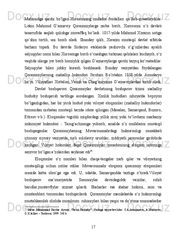 Mahmudga   qarshi   bo‘lgan   Xurosonning   mulkdor   feodallari   qo‘llab-quwatlaydilar.
Lekin   Mahmud   G‘aznaviy   Qoraxoniylarga   zarba   berib,   Xurosonni   o‘z   davlati
tasarrufida   saqlab   qolishga   muvaffaq   bo‘ladi.   1017-yilda   Mahmud   Xorazm   ustiga
qo‘shin   tortib,   uni   bosib   oladi.   Shunday   qilib,   Xorazm   mustaqil   davlat   sifatida
barham   topadi.   Bu   davrda   Sirdaryo   etaklarida   yashovchi   o‘g‘uzlardan   ajralib
saljuqiylar nomi bilan Xurosonga borib o‘rnashgan turkman qabilalari kuchayib, o‘z
vaqtida ularga yer berib homiylik qilgan G‘aznaviylarga qarshi tazyiq ko‘rsatadilar.
Saljuqiylar   bilan   jiddiy   kurash   boshlanadi.   Bunday   vaziyatdan   foydalangan
Qoraxoniylarning   mahalliy   hukmdori   Ibrohim   Bo‘ritakin   1038-yilda   Amudaryo
bo‘yi.   Viloyatlari   Xuttalon,  Vaxsh   va  Chag‘oniyonni   G‘aznaviylardan   tortib  oladi.
Davlat   boshqaruvi   Qoraxoniylar   davlatining   boshqaruv   tizimi   mahalliy
hududiy   boshqarish   tartibiga   asoslangan.   Xonlik   hududlari   nihoyatda   bepoyon
bo‘lganligidan,   har   bir   yirik   hudud   yoki   viloyat   eloqxonlar   (mahalliy   hukmdorlar)
tomonidan   nisbatan   mustaqil   tarzda   idora   qilingan   (Masalan,   Samarqand,   Buxoro,
Ettisuv   v.b.).   Eloqxonlar   tegishli   miqdordagi   yillik   xiroj   yoki   to‘lovlarni   markaziy
xokimiyat   hukmdori   -   Tamg‘achxonga   yuborib,   amalda   o‘z   mulklarini   mustaqil
boshqarganlar.   Qoraxoniylarning   Movarounnahrdagi   hukmronligi   murakkab
ijtimoiy   siyosiy   vaziyatda,   turli   sulolaviy   urushlar,   ziddiyatli   jarayonlar   girdobida
kechgan.   Viloyat   hokimlari   faqat   Qoraxoniylar   xonadonining   eloqxon   unvoniga
sazovor bo‘lgan a’zolaridan saylanar edi 14
. 
Eloqxonlar   o‘z   nomlari   bilan   chaqa-tangalar   zarb   qilar   va   viloyatning
mustaqilligi   uchun   intilar   edilar.   Movarounnahr   eloqxoni   qoraxoniy   eloqxonlari
orasida   katta   obro‘ga   ega   edi.   U,   odatda,   Samarqandda   taxtiga   o‘tiradi.Viloyat
boshqaruv   ma’muriyatida   Somoniylar   davridagidek   vazirlar,   sohib
baridlar,mustavfiylar   xizmat   qilardi.   Shaharlar   esa   shahar   hokimi,   raisi   va
muxtasiblari   tomonidan   boshqarilardi.   Qoraxoniylar   mamlakatda   o‘z   hukmronligi
mustahkamlab olishda musulmon  ruhoniylari bilan yaqin va do‘stona munosabatlar
14
  Mirzo   Muhammad   Haydar   Ayoziy   “Tarixi   Rashidiy”.   Nashrga   tayyorlovchilar:   S.A.Azimjonova,   A.Urinboyev,
O.X.Jalilov – Toshkent. 1999. 248 b
17 