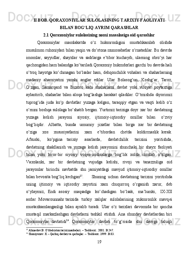 II BOB. QORAXONIYLAR SULOLASINING TARIXIY FAOLIYATI
BILAN BOG‘LIQ AYRIM QARASHLAR
2.1 Qoraxoniylar sulolasining nomi masalasiga oid qarashlar
Qoraxoniylar   mamlakatda   o‘z   hukmronligini   mustahkamlab   olishda
musulmon ruhoniylari bilan yaqin va do‘stona munosabatlar o‘rnatadilar. Bu davrda
imomlar,   sayyidlar,   shayxlar   va   sadrlarga   e’tibor   kuchayib,   ularning   obro‘yi   har
qachongidan ham balandga ko‘tariladi.Qoraxoniy hukmdorlari garchi bu davrda hali
o‘troq   hayotga   ko‘chmagan   bo‘lsalar   ham,   dehqonchilik   vohalari   va   shaharlarning
madaniy   ahamiyatini   yaxshi   anglar   edilar.   Ular   Bolasog‘un,   Koshg‘ar,   Taroz,
O‘zgan,   Samarqand   va   Buxoro   kabi   shaharlarni   davlat   yoki   viloyat   poytaxtiga
aylantirib,   shaharlar   bilan   aloqa   bog‘lashga   harakat   qiladilar.   O‘ t m ishd a   di y ori m iz
t up r o g‘ ida   j u da   ko‘p   d a v l a t lar   y uz a g a   kel g an,   tar a qqiy   et g an   v a   v a qti   ke l ib   o‘z
o‘rn i ni   bos h qa   sulol a ga   bo‘shatib   b e r g a n.   Y u r ti m i z   t a r i x iga d o y r   x ar   b ir   d a vl a tn i ng
y uza g a   k e li sh   ja r a y oni   s i y osi y ,   i jt i m o i y - i qtis o diy   o m illa r   bil a n   o‘ z v iy
bo g‘ li q d i r.   A l b at ta,   bunda   u m u m i y   jixatlar   bi l a n   bi r ga   x ar   b i r   d a vl at ning
o‘ z i ga   x os   xususi y atla r i ni   x am   e ’ tibordan   chet d a   k oldir m aslik   ker a k.
Af s us k i,   ko‘pgina   ta r ixiy   asar l ar d a,   d a vl a t c h il ik   t ar i xini   y ori t i s hda,
d a vl at ning   sh a k lla n ish   v a   y uzaga   k e l i sh   j ara y o n i ni   s h uncha k i   b i r   s ha y x   faoli y ati
bil a n   y ok i   bi r o r -bir   si y os i y   vo q e a -xo d isala r ga   b o g‘ lik   x ol d a   i z o xl a b   o‘tilgan.
V a xol a nki,   xar   b ir   d a v l a t ni n g   v uj ud g a   k el i s h i ,   r ivoji   va   tana z z u liga   o id
j ara y o nl ar   b i r i n c hi   n a v b a t da   s hu   ja m iyatda g i   m a v jud   ijti m oi y - i qti s od i y   o m il lar
bil a n   b e v osita   bo g‘ li q   k e c h g a n 15
.   S h u ning   uchun   d a v l a t ni n g   tar i xini   y oriti sh da
uni n g   ijti m o i y   v a   i q ti s od i y   xa y otini   x am   ch uqur r oq   o‘ rganish   za r ur,   deb
o‘ y l a y m iz,   E n di   aso s i y   m aqsadga   k o‘ chadig a n   b o‘lsak,   ma ’ l u m ki,   I X -XII
a srlar   M ova r ou n n a h r ta r ixida   turkiy   x a l q lar   sulolala r i ning   xuk m r on lik   m av q e i
m ust a xka m la ng a n l i gi   bil a n   a j r a lib   tur a d i .   U lar   o‘ z   tarixlari   da v o m id a   bi r   qancha
m us taqil   m arkazlashg a n   d a vl at la r ni   ta sh kil   e ti s h di.   A n a   shunday   dav l at la r d a n   b i ri
Q oraxo n i y lar   d a vla t i di 16
.   Q o rax o ni y lar   da v l at i   t o‘g‘risida   shu   dav r ga   t aluqli
15
  Ahmedov.B. O’zbekiston tarixi manbalari.  –  Toshkent:. 2001. B.247.
16
  Shoniyozov. K – Qarluq davlati va qarluqlar.  –  Toshkent:.1999. B.83.
19 