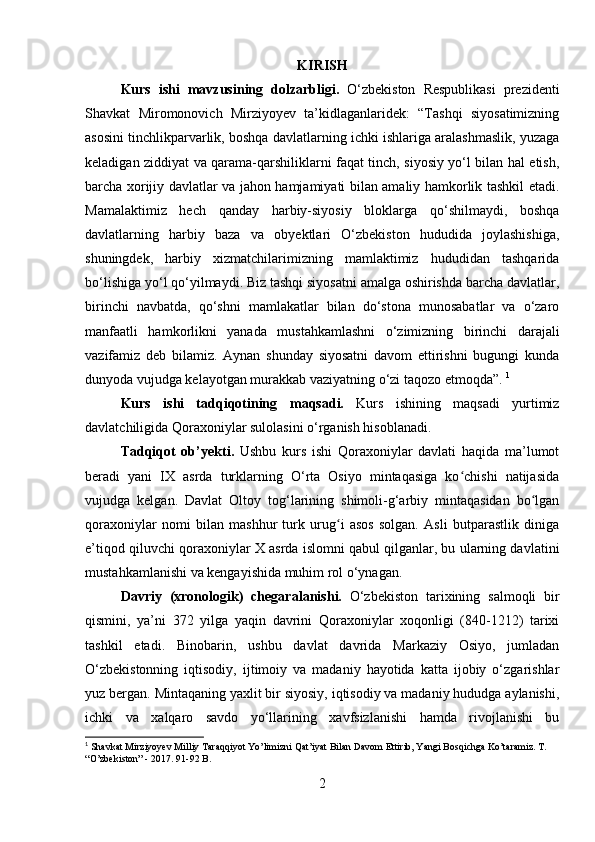 KIRISH
Kurs   ishi   mavzusining   dolzarbligi.   O‘zbekiston   Respublikasi   prezidenti
Shavkat   Miromonovich   Mirziyoyev   ta’kidlaganlaridek:   “Tashqi   siyosatimizning
asosini tinchlikparvarlik, boshqa davlatlarning ichki ishlariga aralashmaslik, yuzaga
keladigan ziddiyat va qarama-qarshiliklarni faqat tinch, siyosiy yo‘l bilan hal etish,
barcha xorijiy davlatlar va jahon hamjamiyati bilan amaliy hamkorlik tashkil etadi.
Mamalaktimiz   hech   qanday   harbiy-siyosiy   bloklarga   qo‘shilmaydi,   boshqa
davlatlarning   harbiy   baza   va   obyektlari   O‘zbekiston   hududida   joylashishiga,
shuningdek,   harbiy   xizmatchilarimizning   mamlaktimiz   hududidan   tashqarida
bo‘lishiga yo‘l qo‘yilmaydi. Biz tashqi siyosatni amalga oshirishda barcha davlatlar,
birinchi   navbatda,   qo‘shni   mamlakatlar   bilan   do‘stona   munosabatlar   va   o‘zaro
manfaatli   hamkorlikni   yanada   mustahkamlashni   o‘zimizning   birinchi   darajali
vazifamiz   deb   bilamiz.   Aynan   shunday   siyosatni   davom   ettirishni   bugungi   kunda
dunyoda vujudga kelayotgan murakkab vaziyatning o‘zi taqozo etmoqda”.  1
Kurs   ishi   tadqiqotining   maqsadi.   Kurs   ishining   maqsadi   yurtimiz
davlatchiligida Qoraxoniylar sulolasini o‘rganish hisoblanadi.
Tadqiqot   ob’ y ekti .   Ushbu   kurs   ishi   Qoraxoniylar   davlati   haqida   ma’lumot
beradi   yani   IX   asrda   turklarning   O‘rta   Osiyo   mintaqasiga   ko chishi   natijasidaʻ
vujudga   kelgan.   Davlat   Oltoy   tog‘larining   shimoli-g‘arbiy   mintaqasidan   bo lgan	
ʻ
qoraxoniylar   nomi   bilan   mashhur   turk   urug i   asos   solgan.   Asli   butparastlik   diniga	
ʻ
e’tiqod qiluvchi qoraxoniylar X asrda islomni qabul qilganlar, bu ularning davlatini
mustahkamlanishi va kengayishida muhim rol o‘ynagan.
Davriy   (xronologik)   chegaral a nishi.   O‘zbekiston   tarixining   salmoqli   bir
qismini,   ya’ni   372   yilga   yaqin   davrini   Qoraxoniylar   xoqonligi   (840-1212)   tarixi
tashkil   etadi.   Binobarin,   ushbu   davlat   davrida   Markaziy   Osiyo,   jumladan
O‘zbekistonning   iqtisodiy,   ijtimoiy   va   madaniy   hayotida   katta   ijobiy   o‘zgarishlar
yuz bergan. Mintaqaning yaxlit bir siyosiy, iqtisodiy va madaniy hududga aylanishi,
ichki   va   xalqaro   savdo   yo‘llarining   xavfsizlanishi   hamda   rivojlanishi   bu
1
 Shavkat Mirziyoyev Milliy Taraqqiyot Yo’limizni Qat’iyat Bilan Davom Ettirib, Yangi Bosqichga Ko’taramiz. T. 
“O’zbekiston” - 2017. 91-92 B.
2 