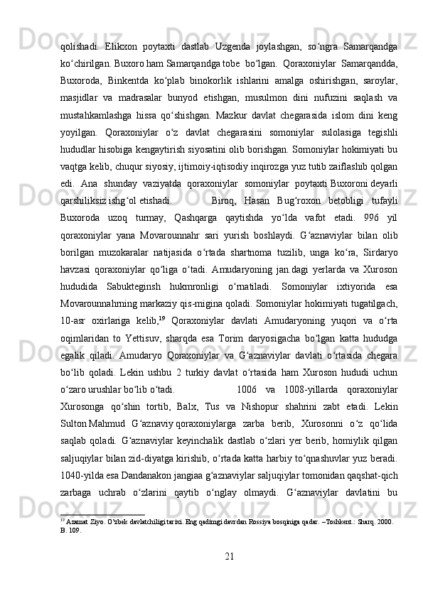 qolishadi.   Elikxon   poytaxti   dastlab   Uzgenda   joylashgan,   so ngra   Samarqandgaʻ
ko chirilgan.	
ʻ   Buxoro   ham   Samarqandga   tobe   bo lgan.   Qoraxoniylar   Samarqandda,	ʻ
Buxoroda,   Binkentda   ko plab   binokorlik   ishlarini   amalga   oshirishgan,   saroylar,	
ʻ
masjidlar   va   madrasalar   bunyod   etishgan,   musulmon   dini   nufuzini   saqlash   va
mustahkamlashga   hissa   qo shishgan.   Mazkur   davlat   chegarasida   islom   dini   keng
ʻ
yoyilgan.   Qoraxoniylar   o z   davlat   chegarasini   somoniylar   sulolasiga   tegishli
ʻ
hududlar hisobiga kengaytirish siyosatini olib borishgan. Somoniylar hokimiyati bu
vaqtga kelib, chuqur siyosiy, ijtimoiy-iqtisodiy inqirozga yuz tutib zaiflashib qolgan
edi.   Ana   shunday   vaziyatda   qoraxoniylar   somoniylar   poytaxti   Buxoroni   deyarli
qarshiliksiz ishg ol etishadi.	
ʻ Biroq,   Hasan   Bug roxon   betobligi   tufayli	ʻ
Buxoroda   uzoq   turmay,   Qashqarga   qaytishda   yo lda   vafot   etadi.   996   yil	
ʻ
qoraxoniylar   yana   Movarounnahr   sari   yurish   boshlaydi.   G aznaviylar   bilan   olib	
ʻ
borilgan   muzokaralar   natijasida   o rtada   shartnoma   tuzilib,   unga   ko ra,   Sirdaryo	
ʻ ʻ
havzasi   qoraxoniylar   qo liga   o tadi.   Amudaryoning   jan.dagi   yerlarda   va   Xuroson	
ʻ ʻ
hududida   Sabukteginsh   hukmronligi   o rnatiladi.   Somoniylar   ixtiyorida   esa	
ʻ
Movarounnahrning markaziy qis-migina qoladi. Somoniylar hokimiyati tugatilgach,
10-asr   oxirlariga   kelib, 19
  Qoraxoniylar   davlati   Amudaryoning   yuqori   va   o rta	
ʻ
oqimlaridan   to   Yettisuv,   sharqda   esa   Torim   daryosigacha   bo lgan   katta   hududga	
ʻ
egalik   qiladi.   Amudaryo   Qoraxoniylar   va   G aznaviylar   davlati   o rtasida   chegara	
ʻ ʻ
bo lib   qoladi.   Lekin   ushbu   2   turkiy   davlat   o rtasida   ham   Xuroson   hududi   uchun	
ʻ ʻ
o zaro urushlar bo lib o tadi. 
ʻ ʻ ʻ 1006   va   1008-yillarda   qoraxoniylar
Xurosonga   qo shin   tortib,   Balx,   Tus   va   Nishopur   shahrini   zabt   etadi.   Lekin	
ʻ
Sulton   Mahmud   G aznaviy	
ʻ   qoraxoniylarga   zarba   berib,   Xurosonni   o z   qo lida	ʻ ʻ
saqlab   qoladi.   G aznaviylar   keyinchalik   dastlab   o zlari   yer   berib,   homiylik   qilgan	
ʻ ʻ
saljuqiylar bilan zid-diyatga kirishib, o rtada katta harbiy to qnashuvlar yuz beradi.	
ʻ ʻ
1040-yilda esa Dandanakon jangiaa g aznaviylar saljuqiylar tomonidan qaqshat-qich	
ʻ
zarbaga   uchrab   o zlarini   qaytib   o nglay   olmaydi.   G aznaviylar   davlatini   bu	
ʻ ʻ ʻ
19
  Azamat Ziyo. O’zbek davlatchiligi tarixi. Eng qadimgi davrdan Rossiya bosqiniga qadar.  – Toshkent.: Sharq. 2000. 
B. 109.
21