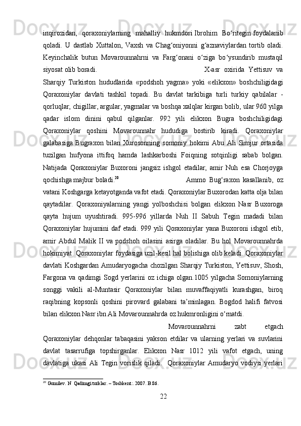 inqirozidan,   qoraxoniylarning   mahalliy   hukmdori   Ibrohim   Bo riteginʻ   foydalanib
qoladi.   U   dastlab   Xuttalon,   Vaxsh   va   Chag oniyonni   g aznaviylardan   tortib   oladi.	
ʻ ʻ
Keyinchalik   butun   Movarounnahrni   va   Farg onani   o ziga   bo ysundirib   mustaqil	
ʻ ʻ ʻ
siyosat olib boradi. X-asr   oxirida   Yettisuv   va
Sharqiy   Turkiston   hududlarida   «podshoh   yagma»   yoki   «elikxon»   boshchiligidagi
Qoraxoniylar   davlati   tashkil   topadi.   Bu   davlat   tarkibiga   turli   turkiy   qabilalar   -
qorluqlar, chigillar, argular, yagmalar va boshqa xalqlar kirgan bolib, ular 960 yilga
qadar   islom   dinini   qabul   qilganlar.   992   yili   elikxon   Bugra   boshchiligidagi
Qoraxoniylar   qoshini   Movarounnahr   hududiga   bostirib   kiradi.   Qoraxoniylar
galabasiga   Bugraxon   bilan   Xurosonning   somoniy   hokimi   Abu   Ali   Simjur   ortasida
tuzilgan   hufyona   ittifoq   hamda   lashkarboshi   Foiqning   sotqinligi   sabab   bolgan.
Natijada   Qoraxoniylar   Buxoroni   jangsiz   ishgol   etadilar,   amir   Nuh   esa   Chorjoyga
qochishga majbur boladi. 20
Ammo   Bug‘raxon   kasallanib,   oz
vatani Koshgarga ketayotganda vafot etadi. Qoraxoniylar Buxorodan katta olja bilan
qaytadilar.   Qoraxoniyalarning   yangi   yolboshchisi   bolgan   elikxon   Nasr   Buxoroga
qayta   hujum   uyushtiradi.   995-996   yillarda   Nuh   II   Sabuh   Tegin   madadi   bilan
Qoraxoniylar  hujumini  daf etadi. 999 yili  Qoraxoniylar yana Buxoroni  ishgol  etib,
amir   Abdul   Malik   II   va   podshoh   oilasini   asirga   oladilar.   Bu   hol   Movarounnahrda
hokimiyat  Qoraxoniylar foydasiga uzil-kesil hal bolishiga olib keladi. Qoraxoniylar
davlati Koshgardan Amudaryogacha chozilgan Sharqiy Turkiston, Yettisuv, Shosh,
Fargona   va   qadimgi   Sogd   yerlarini   oz   ichiga   olgan.1005   yilgacha   Somoniylarning
songgi   vakili   al-Muntasir   Qoraxoniylar   bilan   muvaffaqiyatli   kurashgan,   biroq
raqibning   kopsonli   qoshini   pirovard   galabani   ta’minlagan.   Bogdod   halifi   fatvosi
bilan elikxon Nasr ibn Ali Movarounnahrda oz hukmronligini o‘rnatdi. 
Movarounnahrni   zabt   etgach
Qoraxoniylar   dehqonlar   tabaqasini   yakson   etdilar   va   ularning   yerlari   va   suvlarini
davlat   tasarrufiga   topshirganlar.   Elikxon   Nasr   1012   yili   vafot   etgach,   uning
davlatiga   ukasi   Ali   Tegin   vorislik   qiladi.     Qoraxoniylar   Amudaryo   vodiysi   yerlari
20
 Gumilev. N  Qadimgi turklar.  –  Toshkent:. 2007. B.86.
22