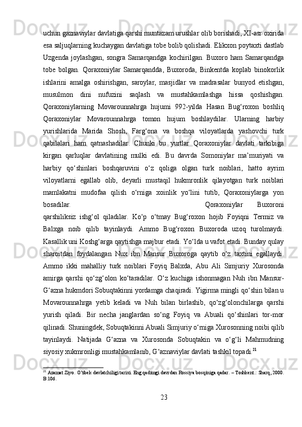 uchun gaznaviylar davlatiga qarshi muntazam urushlar olib borishadi, XI-asr oxirida
esa saljuqlarning kuchaygan davlatiga tobe bolib qolishadi. Elikxon poytaxti dastlab
Uzgenda   joylashgan,   songra   Samarqandga   kochirilgan.   Buxoro   ham   Samarqandga
tobe   bolgan.   Qoraxoniylar   Samarqandda,   Buxoroda,   Binkentda   koplab   binokorlik
ishlarini   amalga   oshirishgan,   saroylar,   masjidlar   va   madrasalar   bunyod   etishgan,
musulmon   dini   nufuzini   saqlash   va   mustahkamlashga   hissa   qoshishgan.
Qoraxoniylarning   Movarounnahrga   hujumi   992-yilda   Hasan   Bug‘roxon   boshliq
Qoraxoniylar   Movarounnahrga   tomon   hujum   boshlaydilar.   Ularning   harbiy
yurishlarida   Marida   Shosh,   Farg‘ona   va   boshqa   viloyatlarda   yashovchi   turk
qabilalari   ham   qatnashadilar.   Chunki   bu   yurtlar   Qoraxoniylar   davlati   tarkibiga
kirgan   qarluqlar   davlatining   mulki   edi.   Bu   davrda   Somoniylar   ma’muriyati   va
harbiy   qo‘shinlari   boshqaruvini   o‘z   qoliga   olgan   turk   noiblari,   hatto   ayrim
viloyatlarni   egallab   olib,   deyarli   mustaqil   hukmronlik   qilayotgan   turk   noiblari
mamlakatni   mudofaa   qilish   o‘rniga   xoinlik   yo‘lini   tutib,   Qoraxoniylarga   yon
bosadilar. Qoraxoniylar   Buxoroni
qarshiliksiz   ishg‘ol   qiladilar.   Ko‘p   o‘tmay   Bug‘roxon   hojib   Foyiqni   Termiz   va
Balxga   noib   qilib   tayinlaydi.   Ammo   Bug‘roxon   Buxoroda   uzoq   turolmaydi.
Kasallik uni Koshg‘arga qaytishga majbur etadi. Yo‘lda u vafot etadi. Bunday qulay
sharoitdan   foydalangan   Nux   ibn   Mansur   Buxoroga   qaytib   o‘z   taxtini   egallaydi.
Ammo   ikki   mahalliy   turk   noiblari   Foyiq   Balxda,   Abu   Ali   Simjuriy   Xurosonda
amirga   qarshi   qo‘zg‘olon   ko‘taradilar.   O‘z   kuchiga   ishonmagan   Nuh   ibn   Mansur-
G‘azna hukmdori Sobuqtakinni yordamga chaqiradi. Yigirma mingli qo‘shin bilan u
Movarounnahrga   yetib   keladi   va   Nuh   bilan   birlashib,   qo‘zg‘olonchilarga   qarshi
yurish   qiladi.   Bir   necha   janglardan   so‘ng   Foyiq   va   Abuali   qo‘shinlari   tor-mor
qilinadi. Shuningdek, Sobuqtakinni Abuali Simjuriy o‘rniga Xurosonning noibi qilib
tayinlaydi.   Natijada   G‘azna   va   Xurosonda   Sobuqtakin   va   o‘g‘li   Mahmudning
siyosiy xukmronligi mustahkamlanib, G‘aznaviylar davlati tashkil topadi. 21
21
  Azamat Ziyo. O’zbek davlatchiligi tarixi. Eng qadimgi davrdan Rossiya bosqiniga qadar.  –  Toshkent.: Sharq, 2000.
B .106. 
23 