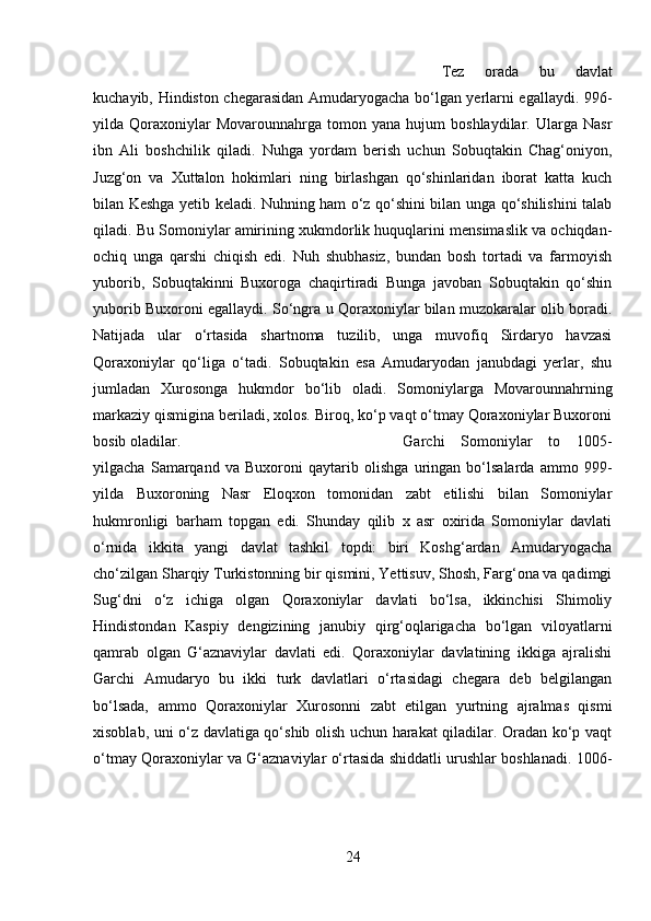 Tez   orada   bu   davlat
kuchayib, Hindiston chegarasidan Amudaryogacha bo‘lgan yerlarni egallaydi. 996-
yilda  Qoraxoniylar   Movarounnahrga   tomon  yana   hujum   boshlaydilar.   Ularga  Nasr
ibn   Ali   boshchilik   qiladi.   Nuhga   yordam   berish   uchun   Sobuqtakin   Chag‘oniyon,
Juzg‘on   va   Xuttalon   hokimlari   ning   birlashgan   qo‘shinlaridan   iborat   katta   kuch
bilan Keshga yetib keladi. Nuhning ham o‘z qo‘shini bilan unga qo‘shilishini talab
qiladi. Bu Somoniylar amirining xukmdorlik huquqlarini mensimaslik va ochiqdan-
ochiq   unga   qarshi   chiqish   edi.   Nuh   shubhasiz,   bundan   bosh   tortadi   va   farmoyish
yuborib,   Sobuqtakinni   Buxoroga   chaqirtiradi   Bunga   javoban   Sobuqtakin   qo‘shin
yuborib Buxoroni egallaydi. So‘ngra u Qoraxoniylar bilan muzokaralar olib boradi.
Natijada   ular   o‘rtasida   shartnoma   tuzilib,   unga   muvofiq   Sirdaryo   havzasi
Qoraxoniylar   qo‘liga   o‘tadi.   Sobuqtakin   esa   Amudaryodan   janubdagi   yerlar,   shu
jumladan   Xurosonga   hukmdor   bo‘lib   oladi.   Somoniylarga   Movarounnahrning
markaziy qismigina beriladi, xolos. Biroq, ko‘p vaqt o‘tmay Qoraxoniylar Buxoroni
bosib oladilar.  Garchi   Somoniylar   to   1005-
yilgacha   Samarqand   va   Buxoroni   qaytarib   olishga   uringan   bo‘lsalarda   ammo   999-
yilda   Buxoroning   Nasr   Eloqxon   tomonidan   zabt   etilishi   bilan   Somoniylar
hukmronligi   barham   topgan   edi.   Shunday   qilib   x   asr   oxirida   Somoniylar   davlati
o‘rnida   ikkita   yangi   davlat   tashkil   topdi:   biri   Koshg‘ardan   Amudaryogacha
cho‘zilgan Sharqiy Turkistonning bir qismini, Yettisuv, Shosh, Farg‘ona va qadimgi
Sug‘dni   o‘z   ichiga   olgan   Qoraxoniylar   davlati   bo‘lsa,   ikkinchisi   Shimoliy
Hindistondan   Kaspiy   dengizining   janubiy   qirg‘oqlarigacha   bo‘lgan   viloyatlarni
qamrab   olgan   G‘aznaviylar   davlati   edi.   Qoraxoniylar   davlatining   ikkiga   ajralishi
Garchi   Amudaryo   bu   ikki   turk   davlatlari   o‘rtasidagi   chegara   deb   belgilangan
bo‘lsada,   ammo   Qoraxoniylar   Xurosonni   zabt   etilgan   yurtning   ajralmas   qismi
xisoblab, uni o‘z davlatiga qo‘shib olish uchun harakat qiladilar. Oradan ko‘p vaqt
o‘tmay Qoraxoniylar va G‘aznaviylar o‘rtasida shiddatli urushlar boshlanadi. 1006-
24 