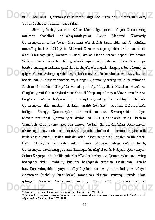 va   1008-yillarda 22
  Qoraxoniylar   Xuroson   ustiga   ikki   marta   qo‘shin   tortadilar.Balx,
Tus va Nishopur shaharlari zabt etiladi. 
Ularning   harbiy   yurishini   Sulton   Mahmudga   qarshi   bo‘lgan   Xurosonning
mulkdor   feodallari   qo‘llab-quwatlaydilar.   Lekin   Mahmud   G‘aznaviy
Qoraxoniylarga   zarba   berib,   Xurosonni   o‘z   davlati   tasarrufida   saqlab   qolishga
muvaffaq   bo‘ladi.   1017-yilda   Mahmud   Xorazm   ustiga   qo‘shin   tortib,   uni   bosib
oladi.   Shunday   qilib,   Xorazm   mustaqil   davlat   sifatida   barham   topadi.   Bu   davrda
Sirdaryo etaklarida yashovchi o‘g‘uzlardan ajralib saljuqiylar nomi bilan Xurosonga
borib o‘rnashgan turkman qabilalari kuchayib, o‘z vaqtida ularga yer berib homiylik
qilgan   G‘aznaviylarga   qarshi   tazyiq   ko‘rsatadilar.   Saljuqiylar   bilan   jiddiy   kurash
boshlanadi.   Bunday   vaziyatdan   foydalangan   Qoraxoniylarning   mahalliy   hukmdori
Ibrohim   Bo‘ritakin   1038-yilda   Amudaryo   bo‘yi.Viloyatlari   Xuttalon,   Vaxsh   va
Chag‘oniyonni G‘aznaviylardan tortib oladi.Ko‘p vaqt o‘tmay u Movarounnahrni va
Farg‘onani   o‘ziga   bo‘ysundirib,   mustaqil   siyosat   yurita   boshlaydi.   Natijada
Qoraxoniylar   ikki   mustaqil   davlatga   ajralib   ketadi.Biri   poytaxti   Bolosog‘unda
bo‘lgan   Sharqiy   Qoraxoniylar,   ikkinchisi   markazi   Samarqandda   bo‘lgan
Movarounnahrdagi   Qoraxoniylar   davlati   edi.   Bu   g‘alabalarda   so‘ng   Ibrohim
Tamg‘ach   «Bug‘roxon»   unvoniga   sazovor   bo‘ladi,   Saljuqiylar   bilan   Qoraxoniylar
o‘rtasidagi   munosabatlar   dastavval   yaxshi   bo‘lsa-da,   ammo   keyinchalik
keskinlashib ketadi. Bu ikki turk davlatlari o‘rtasida shiddatli jangler bo‘lib o‘tadi.
Hatto,   1130-yilda   saljuqiylar   sultoni   Sanjar   Movarounnahrga   qo‘shin   tortib,
Qoraxoniylar davlatining poytaxti Samarqandni ishg‘ol etadi. Natijada Qoraxoniylar
Sulton Sanjarga tobe bo‘lib qoladilar. 23
Davlat boshqaruvi Qoraxoniylar davlatining
boshqaruv   tizimi   mahalliy   hududiy   boshqarish   tartibiga   asoslangan.   Xonlik
hududlari   nihoyatda   bepoyon   bo‘lganligidan,   har   bir   yirik   hudud   yoki   viloyat
eloqxonlar   (mahalliy   hukmdorlar)   tomonidan   nisbatan   mustaqil   tarzda   idora
qilingan   (Masalan,   Samarqand,   Buxoro,   Ettisuv   v.b.).   Eloqxonlar   tegishli
22
  Кораев О.К. История Караханидского каганата. - Фрунзе: Или, 1983. С. 55.
23
  Гумилев Л.Н. Дадимги турклар / Таржима, кириш суз муаллиф л ар и ва нашрга тайёрловчилар. Б. Урдабекли., А.
Айритомий.  –  Тошкент:. Фан, 2007.  Б. 49.
25 