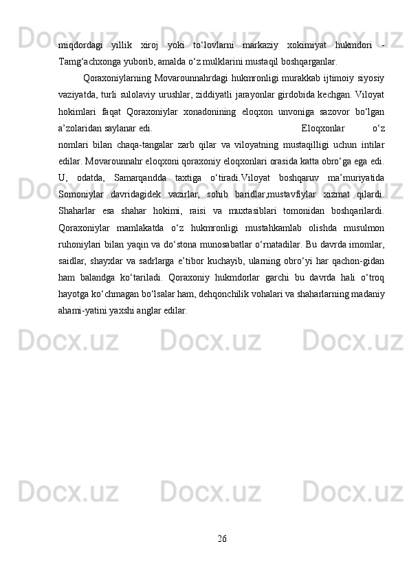 miqdordagi   yillik   xiroj   yoki   to‘lovlarni   markaziy   xokimiyat   hukmdori   -
Tamg‘achxonga yuborib, amalda o‘z mulklarini mustaqil boshqarganlar.
Qoraxoniylarning Movarounnahrdagi hukmronligi murakkab ijtimoiy siyosiy
vaziyatda, turli sulolaviy urushlar, ziddiyatli jarayonlar girdobida kechgan. Viloyat
hokimlari   faqat   Qoraxoniylar   xonadonining   eloqxon   unvoniga   sazovor   bo‘lgan
a’zolaridan saylanar edi.  Eloqxonlar   o‘z
nomlari   bilan   chaqa-tangalar   zarb   qilar   va   viloyatning   mustaqilligi   uchun   intilar
edilar. Movarounnahr eloqxoni qoraxoniy eloqxonlari orasida katta obro‘ga ega edi.
U,   odatda,   Samarqandda   taxtiga   o‘tiradi.Viloyat   boshqaruv   ma’muriyatida
Somoniylar   davridagidek   vazirlar,   sohib   baridlar,mustavfiylar   xizmat   qilardi.
Shaharlar   esa   shahar   hokimi,   raisi   va   muxtasiblari   tomonidan   boshqarilardi.
Qoraxoniylar   mamlakatda   o‘z   hukmronligi   mustahkamlab   olishda   musulmon
ruhoniylari bilan yaqin va do‘stona munosabatlar  o‘rnatadilar. Bu davrda imomlar,
saidlar,   shayxlar   va   sadrlarga   e’tibor   kuchayib,   ularning   obro‘yi   har   qachon-gidan
ham   balandga   ko‘tariladi.   Qoraxoniy   hukmdorlar   garchi   bu   davrda   hali   o‘troq
hayotga ko‘chmagan bo‘lsalar ham, dehqonchilik vohalari va shaharlarning madaniy
ahami-yatini yaxshi anglar edilar.
26 