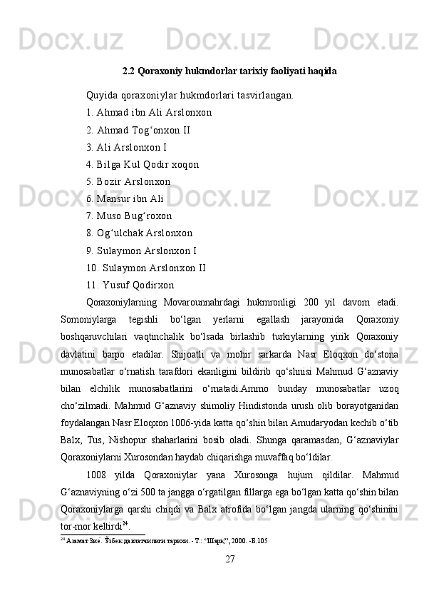 2.2 Qoraxoniy hukmdorlar tarixiy faoliyati haqida
Quyi da qor axoniylar  hukmdorl ari  t asvi rl angan.
1. Ahm ad i bn Ali  Ar sl onxon
2.  Ahmad Tog onxon II ʻ
3. Ali  Ar sl onxon I 
4. Bil ga Kul Qodir  xoqon 
5. Bozir  Arslonxon 
6. Mansur  ibn Ali  
7. Muso Bug r oxon 
ʻ
8. Og ulchak Ar sl onxon 	
ʻ
9. Sul aymon Arslonxon I 
10. Sulaym on Ar sl onxon II 
11. Yusuf Qodi rxon 
Qoraxoniylarning   Movarounnahrdagi   hukmronligi   200   yil   davom   etadi.
Somoniylarga   tegishli   bo‘lgan   yerlarni   egallash   jarayonida   Qoraxoniy
boshqaruvchilari   vaqtinchalik   bo‘lsada   birlashib   turkiylarning   yirik   Qoraxoniy
davlatini   barpo   etadilar.   Shijoatli   va   mohir   sarkarda   Nasr   Eloqxon   do‘stona
munosabatlar   o‘rnatish   tarafdori   ekanligini   bildirib   qo‘shnisi   Mahmud   G‘aznaviy
bilan   elchilik   munosabatlarini   o‘rnatadi.Ammo   bunday   munosabatlar   uzoq
cho‘zilmadi.   Mahmud   G‘aznaviy   shimoliy   Hindistonda   urush   olib   borayotganidan
foydalangan Nasr Eloqxon 1006-yida katta qo‘shin bilan Amudaryodan kechib o‘tib
Balx,   Tus,   Nishopur   shaharlarini   bosib   oladi.   Shunga   qaramasdan,   G‘aznaviylar
Qoraxoniylarni Xurosondan haydab chiqarishga muvaffaq bo‘ldilar. 
1008   yilda   Qoraxoniylar   yana   Xurosonga   hujum   qildilar.   Mahmud
G‘aznaviyning o‘zi 500 ta jangga o‘rgatilgan fillarga ega bo‘lgan katta qo‘shin bilan
Qoraxoniylarga   qarshi   chiqdi   va   Balx   atrofida   bo‘lgan   jangda   ularning   qo‘shinini
tor-mor keltirdi 24
. 
24
  Азамат Зи	
еf. Ўзбек давлатчилиги тарихи. -T.: “Шарқ”, 2000. -Б.105
27 