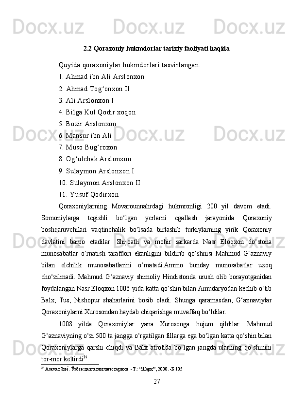 2.2 Qoraxoniy hukmdorlar tarixiy faoliyati haqida
Quyi da qor axoniylar  hukmdorl ari  t asvi rl angan.
1. Ahm ad i bn Ali  Ar sl onxon
2.  Ahmad Tog onxon II ʻ
3. Ali  Ar sl onxon I 
4. Bil ga Kul Qodir  xoqon 
5. Bozir  Arslonxon 
6. Mansur  ibn Ali  
7. Muso Bug r oxon 
ʻ
8. Og ulchak Ar sl onxon 	
ʻ
9. Sul aymon Arslonxon I 
10. Sulaym on Ar sl onxon II 
11. Yusuf Qodi rxon 
Qoraxoniylarning   Movarounnahrdagi   hukmronligi   200   yil   davom   etadi.
Somoniylarga   tegishli   bo‘lgan   yerlarni   egallash   jarayonida   Qoraxoniy
boshqaruvchilari   vaqtinchalik   bo‘lsada   birlashib   turkiylarning   yirik   Qoraxoniy
davlatini   barpo   etadilar.   Shijoatli   va   mohir   sarkarda   Nasr   Eloqxon   do‘stona
munosabatlar   o‘rnatish   tarafdori   ekanligini   bildirib   qo‘shnisi   Mahmud   G‘aznaviy
bilan   elchilik   munosabatlarini   o‘rnatadi.Ammo   bunday   munosabatlar   uzoq
cho‘zilmadi.   Mahmud   G‘aznaviy   shimoliy   Hindistonda   urush   olib   borayotganidan
foydalangan Nasr Eloqxon 1006-yida katta qo‘shin bilan Amudaryodan kechib o‘tib
Balx,   Tus,   Nishopur   shaharlarini   bosib   oladi.   Shunga   qaramasdan,   G‘aznaviylar
Qoraxoniylarni Xurosondan haydab chiqarishga muvaffaq bo‘ldilar. 
1008   yilda   Qoraxoniylar   yana   Xurosonga   hujum   qildilar.   Mahmud
G‘aznaviyning o‘zi 500 ta jangga o‘rgatilgan fillarga ega bo‘lgan katta qo‘shin bilan
Qoraxoniylarga   qarshi   chiqdi   va   Balx   atrofida   bo‘lgan   jangda   ularning   qo‘shinini
tor-mor keltirdi 24
. 
24
  Азамат Зи	
еf. Ўзбек давлатчилиги тарихи. -T.: “Шарқ”, 2000. -Б.105
27