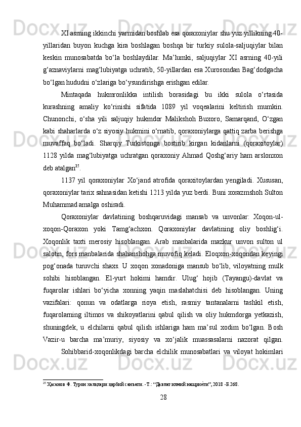XI asrning ikkinchi yarmidan boshlab esa qoraxoniylar shu yuz yillikning 40-
yillaridan   buyon   kuchga   kira   boshlagan   boshqa   bir   turkiy   sulola-saljuqiylar   bilan
keskin   munosabatda   bo‘la   boshlaydilar.   Ma’lumki,   saljuqiylar   XI   asrning   40-yili
g‘aznaviylarni mag‘lubiyatga uchratib, 50-yillardan esa Xurosondan Bag‘dodgacha
bo‘lgan hududni o‘zlariga bo‘ysundirishga erishgan edilar. 
Mintaqada   hukmronlikka   intilish   borasidagi   bu   ikki   sulola   o‘rtasida
kurashning   amaliy   ko‘rinishi   sifatida   1089   yil   voqealarini   keltirish   mumkin.
Chunonchi,   o‘sha   yili   saljuqiy   hukmdor   Malikshoh   Buxoro,   Samarqand,   O‘zgan
kabi shaharlarda o‘z siyosiy hukmini o‘rnatib, qoraxoniylarga qattiq zarba berishga
muvaffaq   bo‘ladi.   Sharqiy   Turkistonga   bostirib   kirgan   kidanlarni   (qoraxitoylar)
1128   yilda   mag‘lubiyatga   uchratgan   qoraxoniy   Ahmad   Qoshg‘ariy   ham   arslonxon
deb atalgan 25
. 
1137   yil   qoraxoniylar   Xo‘jand   atrofida   qoraxitoylardan   yengiladi.   Xususan,
qoraxoniylar tarix sahnasidan ketishi 1213 yilda yuz berdi. Buni xorazmshoh Sulton
Muhammad amalga oshiradi . 
Qoraxoniylar   davlatining   boshqaruvidagi   mansab   va   unvonlar:   Xoqon-ul-
xoqon-Qoraxon   yoki   Tamg‘achxon.   Qoraxoniylar   davlatining   oliy   boshlig‘i.
Xoqonlik   taxti   merosiy   hisoblangan.   Arab   manbalarida   mazkur   unvon   sulton   ul
salotin, fors manbalarida shahanshohga muvofiq keladi. Eloqxon-xoqondan keyingi
pog‘onada   turuvchi   shaxs.   U   xoqon   xonadoniga   mansub   bo‘lib,   viloyatning   mulk
sohibi   hisoblangan.   El-yurt   hokimi   hamdir.   Ulug‘   hojib   (Tayangu)-davlat   va
fuqarolar   ishlari   bo‘yicha   xonning   yaqin   maslahatchisi   deb   hisoblangan.   Uning
vazifalari:   qonun   va   odatlarga   rioya   etish,   rasmiy   tantanalarni   tashkil   etish,
fuqarolarning   iltimos   va   shikoyatlarini   qabul   qilish   va   oliy   hukmdorga   yetkazish,
shuningdek,   u   elchilarni   qabul   qilish   ishlariga   ham   ma’sul   xodim   bo‘lgan.   Bosh
Vazir-u   barcha   ma’muriy,   siyosiy   va   xo‘jalik   muassasalarni   nazorat   qilgan.
Sohibbarid-xoqonlikdagi   barcha   elchilik   munosabatlari   va   viloyat   hokimlari
25
  Ҳaсанов Ф. Турон халқлари ҳарбий санъати. -T.: “Давлат илмий нашриеfти”, 2018 -Б.268.
28