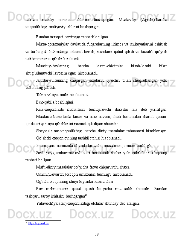 ustidan   maxfiy   nazorat   ishlarini   boshqargan.   Mustavfiy   (Agichi)-barcha
xoqonlikdagi moliyaviy ishlarni boshqargan. 
Bundan tashqari, xazinaga rahbarlik qilgan. 
Mirza-qoraxoniylar   davlatida  fuqarolarning   iltimos   va   shikoyatlarini   eshitish
va bu  haqida  hukmdorga  axborot  berish,  elchilarni   qabul   qilish  va  kuzatib  qo‘yish
ustidan nazorat qilishi kerak edi. 
Munshiy-davlatdagi   barcha   kirim-chiqimlar   hisob-kitobi   bilan
shug‘ullanuvchi lavozim egasi hisoblanadi. 
Jantdor-sultonning   chiqargan   jazolarini   ijrochsi   bilan   shug„ullangan   yoki
sultonning jallodi. 
Takin-viloyat noibi hisoblanadi. 
Bek-qabila boshliqlari. 
Rais-xoqonlikda   shaharlarni   boshqaruvchi   shaxslar   rais   deb   yuritilgan.
Muxtasib-bozorlarda   tarozi   va   narx-navoni,   aholi   tomonidan   shariat   qonun-
qoidalariga rioya qilishlarini nazorat qiladigan shaxsdir. 
Shayxulislom-xoqonlikdagi   barcha   diniy   masalalar   rahnamosi   hisoblangan.
Qo‘shchi-xoqon ovining tashkilotchisi hisoblanadi. 
Imom-juma namozida oldinda turuvchi, musulmon jamoasi boshlig‘i. 
Said-   payg‘ambarimiz   avlodlari   hisoblanib   shahar   yoki   qabilalar   ittifoqining
rahbari bo‘lgan. 
Mufti-diniy masalalar bo‘yicha fatvo chiqaruvchi shaxs. 
Oshchi(Bovarchi)-xoqon oshxonasi boshlig‘i hisoblanadi. 
Og‘ichi-xoqonning shoyi kiyimlar xazinachisi. 
Birin-mehmonlarni   qabul   qilish   bo‘yicha   mutasaddi   shaxsdir.   Bundan
tashqari, saroy ishlarini boshqargan 26
. 
Yalavoch(yalafar)-xoqonlikdagi elchilar shunday deb atalgan. 
26
  https://ziyonet.uz
29 