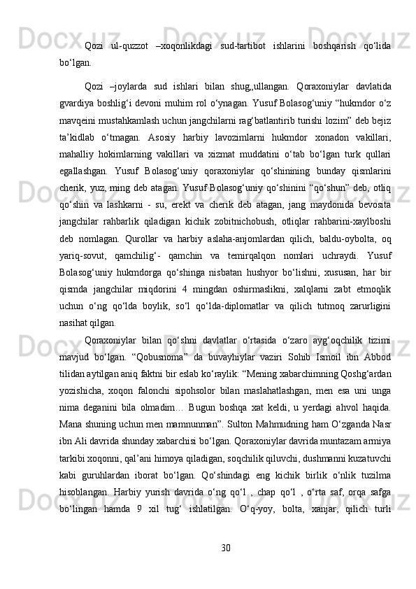 Qozi   ul-quzzot   –xoqonlikdagi   sud-tartibot   ishlarini   boshqarish   qo‘lida
bo‘lgan.
Qozi   –joylarda   sud   ishlari   bilan   shug„ullangan.   Qoraxoniylar   davlatida
gvardiya boshlig‘i devoni  muhim rol o‘ynagan. Yusuf Bolasog‘uniy “hukmdor o‘z
mavqeini mustahkamlash uchun jangchilarni rag‘batlantirib turishi lozim” deb bejiz
ta’kidlab   o‘tmagan.   Asosiy   harbiy   lavozimlarni   hukmdor   xonadon   vakillari,
mahalliy   hokimlarning   vakillari   va   xizmat   muddatini   o‘tab   bo‘lgan   turk   qullari
egallashgan.   Yusuf   Bolasog‘uniy   qoraxoniylar   qo‘shinining   bunday   qismlarini
cherik,  yuz,  ming  deb  atagan.  Yusuf  Bolasog‘uniy   qo‘shinini   “qo‘shun”  deb,  otliq
qo‘shin   va   lashkarni   -   su,   erekt   va   cherik   deb   atagan,   jang   maydonida   bevosita
jangchilar   rahbarlik   qiladigan   kichik   zobitnichobush,   otliqlar   rahbarini-xaylboshi
deb   nomlagan.   Qurollar   va   harbiy   aslaha-anjomlardan   qilich,   baldu-oybolta,   oq
yariq-sovut,   qamchilig‘-   qamchin   va   temirqalqon   nomlari   uchraydi.   Yusuf
Bolasog‘uniy   hukmdorga   qo‘shinga   nisbatan   hushyor   bo‘lishni,   xususan,   har   bir
qismda   jangchilar   miqdorini   4   mingdan   oshirmaslikni,   xalqlarni   zabt   etmoqlik
uchun   o‘ng   qo‘lda   boylik,   so‘l   qo‘lda-diplomatlar   va   qilich   tutmoq   zarurligini
nasihat qilgan. 
Qoraxoniylar   bilan   qo‘shni   davlatlar   o‘rtasida   o‘zaro   ayg‘oqchilik   tizimi
mavjud   bo‘lgan.   “Qobusnoma”   da   buvayhiylar   vaziri   Sohib   Ismoil   ibn   Abbod
tilidan aytilgan aniq faktni bir eslab ko‘raylik: “Mening xabarchimning Qoshg‘ardan
yozishicha,   xoqon   falonchi   sipohsolor   bilan   maslahatlashgan,   men   esa   uni   unga
nima   deganini   bila   olmadim…   Bugun   boshqa   xat   keldi,   u   yerdagi   ahvol   haqida.
Mana shuning uchun men mamnunman”. Sulton Mahmudning ham O‘zganda Nasr
ibn Ali davrida shunday xabarchisi bo‘lgan. Qoraxoniylar davrida muntazam armiya
tarkibi xoqonni, qal’ani himoya qiladigan, soqchilik qiluvchi, dushmanni kuzatuvchi
kabi   guruhlardan   iborat   bo‘lgan.   Qo‘shindagi   eng   kichik   birlik   o‘nlik   tuzilma
hisoblangan.   Harbiy   yurish   davrida   o‘ng   qo‘l   ,   chap   qo‘l   ,   o‘rta   saf,   orqa   safga
bo‘lingan   hamda   9   xil   tug‘   ishlatilgan.   O‘q-yoy,   bolta,   xanjar,   qilich   turli
30