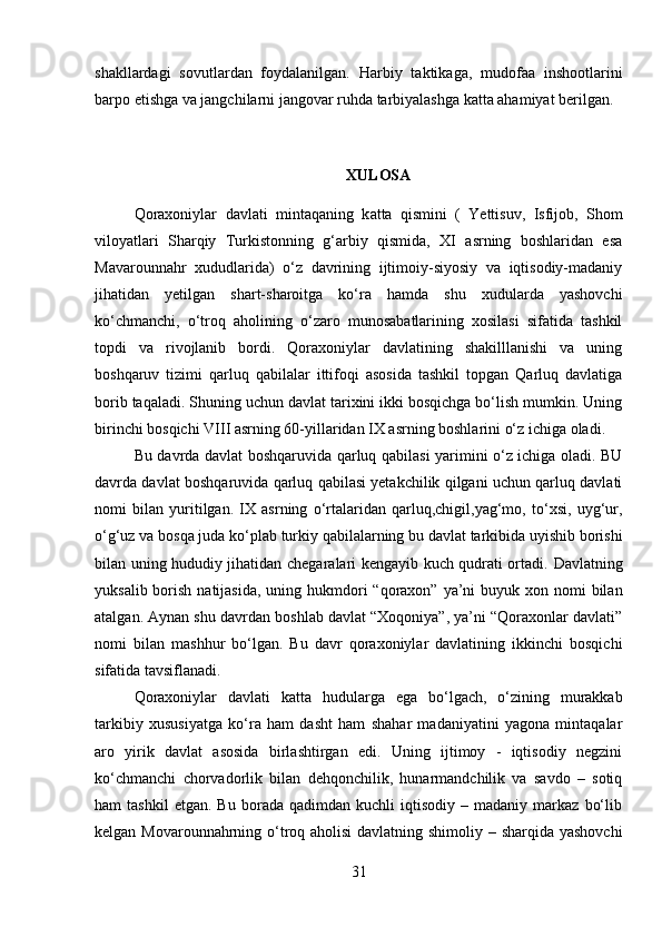 shakllardagi   sovutlardan   foydalanilgan.   Harbiy   taktikaga,   mudofaa   inshootlarini
barpo etishga va jangchilarni jangovar ruhda tarbiyalashga katta ahamiyat berilgan.
XULOSA
Qoraxoniylar   davlati   mintaqaning   k a tta   qismini   (   Yettisuv,   Isfijob,   Shom
viloyatlari   Sharqiy   Turkistonning   g‘arbiy   qismida,   XI   asrning   boshlaridan   esa
Mavarounnahr   xududlarida)   o‘z   davrining   ijtimoiy-siyosiy   va   iqtisodiy-madaniy
jihatidan   yetilgan   shart-sharoitga   ko‘ra   hamda   shu   xudularda   yashovchi
ko‘chmanchi,   o‘troq   aholining   o‘zaro   munosabatlarining   xosilasi   sifatida   tashkil
topdi   va   rivojlanib   bordi.   Qoraxoniylar   davlatining   shakilllanishi   va   uning
boshqaruv   tizimi   qarluq   qabilalar   ittifoqi   asosida   tashkil   topgan   Qarluq   davlatiga
borib taqaladi. Shuning uchun davlat tarixini ikki bosqichga bo‘lish mumkin. Uning
birinchi bosqichi VIII asrning 60-yillaridan IX asrning boshlarini o‘z ichiga ola di .
Bu davrda davlat boshqaruvida qarluq qabilasi yarimini o‘z ichiga oladi. BU
davrda davlat boshqaruvida qarluq qabilasi yetakchilik qilgani uchun qarluq davlati
nomi   bilan   yuritilgan.   IX   asrning   o‘rtalaridan   qarluq,chigil,yag‘mo,   to‘xsi,   uyg‘ur,
o‘g‘uz va bosqa juda ko‘plab turkiy qabilalarning bu davlat tarkibida uyishib borishi
bilan uning hududiy jihatidan chegaralari kengayib kuch qudrati ortadi.   Davlatning
yuksalib borish natijasida,  uning hukmdori  “qoraxon” ya’ni  buyuk xon nomi  bilan
atalgan. Aynan shu davrdan boshlab davlat “Xoqoniya”, ya’ni “Qoraxonlar davlati”
nomi   bilan   mashhur   bo‘lgan.   Bu   davr   qoraxoniylar   davlatining   ikkinchi   bosqichi
sifatida tavsiflanadi. 
Qoraxoniylar   davlati   katta   hudularga   ega   bo‘lgach,   o‘zining   murakkab
tarkibiy   xususiyatga   ko‘ra   ham   dasht   ham   shahar   madaniyatini   yagona   mintaqalar
aro   yirik   davlat   asosida   birlashtirgan   edi.   Uning   ijtimoy   -   iqtisodiy   negzini
ko‘chmanchi   chorvadorlik   bilan   dehqonchilik,   hunarmandchilik   va   savdo   –   sotiq
ham   tashkil   etgan.   Bu   borada  qadimdan   kuchli   iqtisodiy   –   madaniy  markaz   bo‘lib
kelgan Movarounnahrning o‘troq aholisi  davlatning shimoliy – sharqida yashovchi
31 