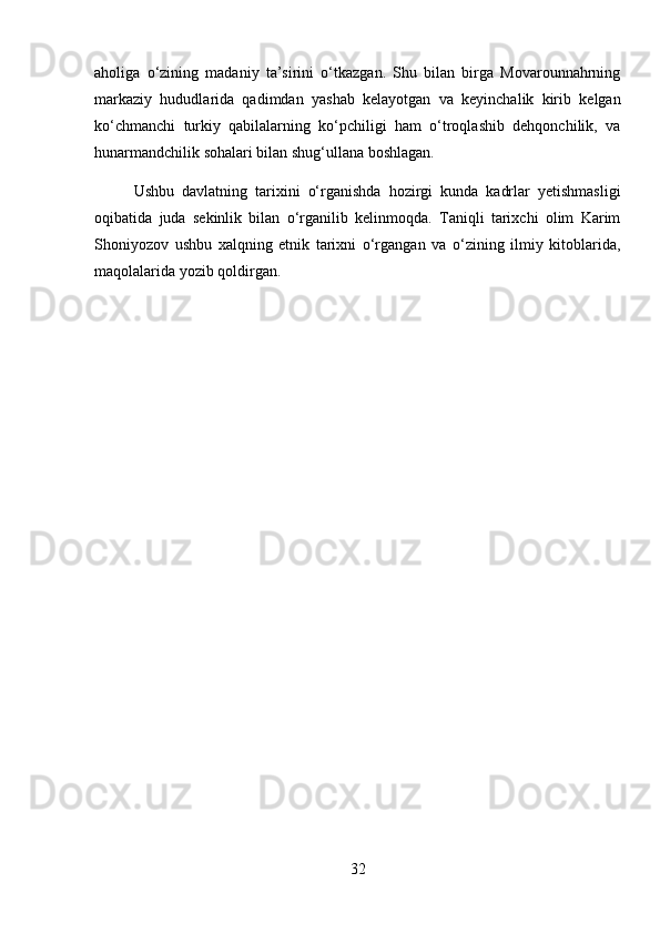 aholiga   o‘zining   madaniy   ta’sirini   o‘tkazgan.   Shu   bilan   birga   Movarounnahrning
markaziy   hududlarida   qadimdan   yashab   kelayotgan   va   keyinchalik   kirib   kelgan
ko‘chmanchi   turkiy   qabilalarning   ko‘pchiligi   ham   o‘troqlashib   dehqonchilik,   va
hunarmandchilik sohalari bilan shug‘ullana boshlagan. 
Ushbu   davlatning   tarixini   o‘rganishda   hozirgi   kunda   kadrlar   yetishmasligi
oqibatida   juda   sekinlik   bilan   o‘rganilib   kelinmoqda.   Taniqli   tarixchi   olim   Karim
Shoniyozov   ushbu   xalqning   etnik   tarixni   o‘rgangan   va   o‘zining   ilmiy   kitoblarida,
maqolalarida yozib qoldirgan.
32 
