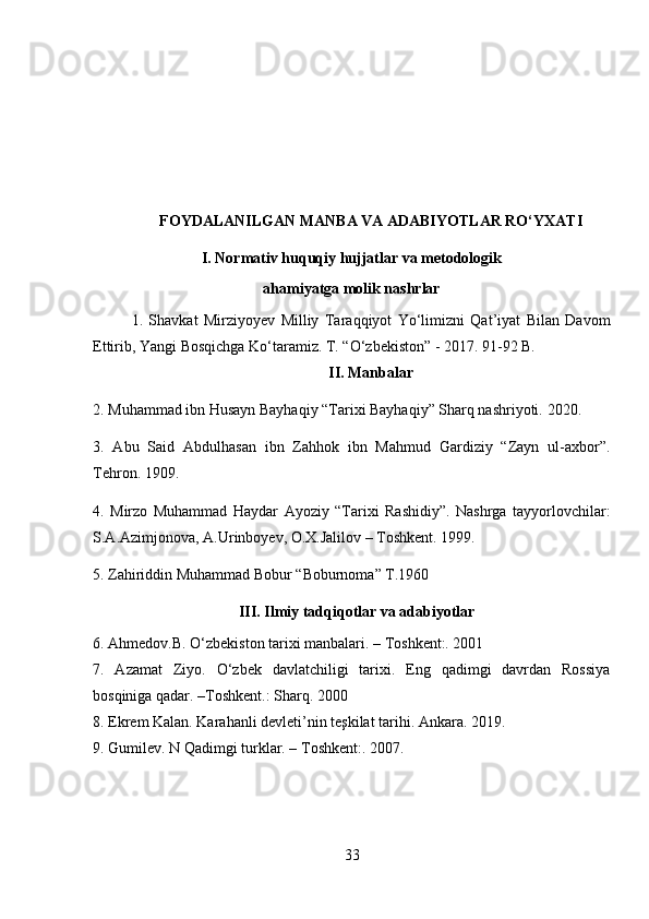 FOYDALANI LGAN MANBA VA ADABIYOTLAR RO‘YXATI
I.  Normativ huquqiy hujjatlar va metodologik
ahamiyatga molik nashrlar
1.   Shavkat   Mirziyoyev   Milliy   Taraqqiyot   Yo‘limizni   Qat’iyat   Bilan   Davom
Ettirib, Yangi Bosqichga Ko‘taramiz. T. “O‘zbekiston” - 2017. 91-92 B.
II. Manbalar
2. Muhammad ibn Husayn Bayhaqiy “Tarixi Bayhaqiy” Sharq nashriyoti.  2020.
3.   Abu   Said   Abdulhasan   ibn   Zahhok   ibn   Mahmud   Gardiziy   “Zayn   ul-axbor”.
Tehron. 1909.
4.   Mirzo   Muhammad   Haydar   Ayoziy   “Tarixi   Rashidiy”.   Nashrga   tayyorlovchilar:
S.A.Azimjonova, A.Urinboyev, O.X.Jalilov – Toshkent. 1999.
5. Zahiriddin Muhammad Bobur “Boburnoma” T.1960
III. Ilmiy tadqiqotlar va adabiyotlar
6. Ahmedov.B. O‘zbekiston tarixi manbalari. – Toshkent:. 2001
7.   Azamat   Ziyo.   O‘zbek   davlatchiligi   tarixi.   Eng   qadimgi   davrdan   Rossiya
bosqiniga qadar. –Toshkent.: Sharq. 2000
8. Ekrem Kalan. Karahanli devleti’nin teşkilat tarihi. Ankara. 2019.
9. Gumilev. N Qadimgi turklar. – Toshkent:. 2007.
33 