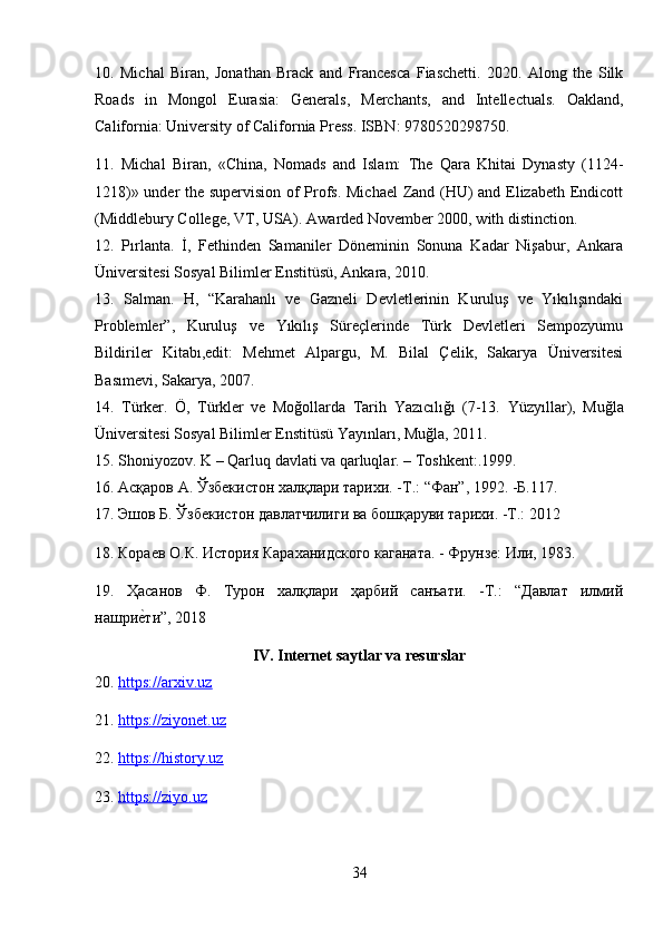 10.   Michal   Biran,   Jonathan   Brack   and   Francesca   Fiaschetti.   2020.   Along   the   Silk
Roads   in   Mongol   Eurasia:   Generals,   Merchants,   and   Intellectuals.   Oakland,
California: University of California Press. ISBN: 9780520298750.
11.   Michal   Biran,   «China,   Nomads   and   Islam:   The   Qara   Khitai   Dynasty   (1124-
1218)» under the supervision of Profs. Michael  Zand (HU) and Elizabeth Endicott
(Middlebury College, VT, USA). Awarded November 2000, with distinction.
12.   Pırlanta.   İ,   Fethinden   Samaniler   Döneminin   Sonuna   Kadar   Nişabur,   Ankara
Üniversitesi Sosyal Bilimler Enstitüsü, Ankara, 2010.
13.   Salman.   H,   “Karahanlı   ve   Gazneli   Devletlerinin   Kuruluş   ve   Yıkılışındaki
Problemler”,   Kuruluş   ve   Yıkılış   Süreçlerinde   Türk   Devletleri   Sempozyumu
Bildiriler   Kitabı,edit:   Mehmet   Alpargu,   M.   Bilal   Çelik,   Sakarya   Üniversitesi
Basımevi, Sakarya, 2007. 
14.   Türker.   Ö,   Türkler   ve   Moğollarda   Tarih   Yazıcılığı   (7-13.   Yüzyıllar),   Muğla
Üniversitesi Sosyal Bilimler Enstitüsü Yayınları, Muğla, 2011.
15. Shoniyozov. K – Qarluq davlati va qarluqlar. – Toshkent:.1999.
16.  Асқаров A. Ўзбекистон халқлари тарихи. -T.: “Фан”, 1992. -Б.117.
17. Эшов Б. Ўзбекистон давлатчилиги ва бошқаруви тарихи. -T.: 2012
18.  Кораев О.К. История Караханидского каганата. - Фрунзе: Или, 1983.
19.   Ҳaсанов   Ф.   Турон   халқлари   ҳарбий   санъати.   -T.:   “Давлат   илмий
нашриеfти”, 2018
IV. Internet saytlar va resurslar
20.  https://arxiv.uz
21.  https://ziyonet.uz
22.  https://history.uz
23.  https://ziyo.uz
34 