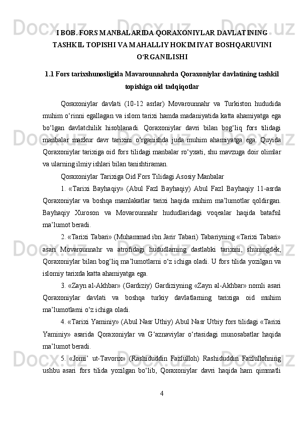 I BOB.  FORS MANBALARIDA QORAXONIYLAR DAVLATINING
TASHKIL TOPISHI VA MAHALLIY HOKIMIYAT BOSHQARUVINI
O‘RGANILISHI
1.1  Fors tarixshunosligida Mavarounnahrda Qoraxoniylar davlatining tashkil
topishiga oid tadqiqotlar
Qoraxoniylar   davlati   (10-12   asrlar)   Movarounnahr   va   Turkiston   hududida
muhim o‘rinni egallagan va islom tarixi hamda madaniyatida katta ahamiyatga ega
bo‘lgan   davlatchilik   hisoblanadi.   Qoraxoniylar   davri   bilan   bog‘liq   fors   tilidagi
manbalar   mazkur   davr   tarixini   o‘rganishda   juda   muhim   ahamiyatga   ega.   Quyida
Qoraxoniylar tarixiga oid fors tilidagi manbalar ro‘yxati, shu mavzuga doir olimlar
va ularning ilmiy ishlari bilan tanishtiraman.
Qoraxoniylar Tarixiga Oid Fors Tilidagi Asosiy Manbalar
1.   «Tarixi   Bayhaqiy»   (Abul   Fazl   Bayhaqiy)   Abul   Fazl   Bayhaqiy   11-asrda
Qoraxoniylar   va   boshqa   mamlakatlar   tarixi   haqida   muhim   ma’lumotlar   qoldirgan.
Bayhaqiy   Xuroson   va   Movarounnahr   hududlaridagi   voqealar   haqida   batafsil
ma’lumot beradi.
2. «Tarixi Tabari» (Muhammad ibn Jarir Tabari) Tabariyning «Tarixi Tabari»
asari   Movarounnahr   va   atrofidagi   hududlarning   dastlabki   tarixini,   shuningdek,
Qoraxoniylar bilan bog‘liq ma’lumotlarni o‘z ichiga oladi. U fors tilida yozilgan va
islomiy tarixda katta ahamiyatga ega.
3. «Zayn al-Akhbar» (Gardiziy) Gardiziyning «Zayn al-Akhbar» nomli asari
Qoraxoniylar   davlati   va   boshqa   turkiy   davlatlarning   tarixiga   oid   muhim
ma’lumotlarni o‘z ichiga oladi.
4. «Tarixi Yaminiy» (Abul Nasr Uthiy) Abul Nasr Utbiy fors tilidagi «Tarixi
Yaminiy»   asarida   Qoraxoniylar   va   G‘aznaviylar   o‘rtasidagi   munosabatlar   haqida
ma’lumot beradi.
5.   «Jomi’   ut-Tavorix»   (Rashiduddin   Fazlulloh)   Rashiduddin   Fazlullohning
ushbu   asari   fors   tilida   yozilgan   bo‘lib,   Qoraxoniylar   davri   haqida   ham   qimmatli
4 