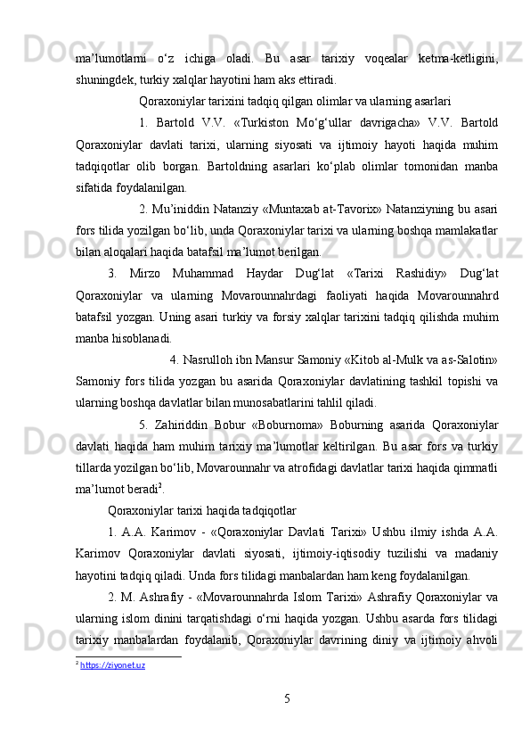 ma’lumotlarni   o‘z   ichiga   oladi.   Bu   asar   tarixiy   voqealar   ketma-ketligini,
shuningdek, turkiy xalqlar hayotini ham aks ettiradi.
Qoraxoniylar tarixini tadqiq qilgan olimlar va ularning asarlari
1.   Bartold   V.V.   «Turkiston   Mo‘g‘ullar   davrigacha»   V.V.   Bartold
Qoraxoniylar   davlati   tarixi,   ularning   siyosati   va   ijtimoiy   hayoti   haqida   muhim
tadqiqotlar   olib   borgan.   Bartoldning   asarlari   ko‘plab   olimlar   tomonidan   manba
sifatida foydalanilgan.
2. Mu’iniddin Natanziy «Muntaxab at-Tavorix» Natanziyning bu asari
fors tilida yozilgan bo‘lib, unda Qoraxoniylar tarixi va ularning boshqa mamlakatlar
bilan aloqalari haqida batafsil ma’lumot berilgan.
3.   Mirzo   Muhammad   Haydar   Dug‘lat   «Tarixi   Rashidiy»   Dug‘lat
Qoraxoniylar   va   ularning   Movarounnahrdagi   faoliyati   haqida   Movarounnahrd
batafsil yozgan. Uning asari turkiy va forsiy xalqlar tarixini tadqiq qilishda muhim
manba hisoblanadi.
4. Nasrulloh ibn Mansur Samoniy «Kitob al-Mulk va as-Salotin»
Samoniy   fors   tilida   yozgan   bu   asarida   Qoraxoniylar   davlatining   tashkil   topishi   va
ularning boshqa davlatlar bilan munosabatlarini tahlil qiladi.
5.   Zahiriddin   Bobur   «Boburnoma»   Boburning   asarida   Qoraxoniylar
davlati   haqida   ham   muhim   tarixiy   ma’lumotlar   keltirilgan.   Bu   asar   fors   va   turkiy
tillarda yozilgan bo‘lib, Movarounnahr va atrofidagi davlatlar tarixi haqida qimmatli
ma’lumot beradi 2
.
Qoraxoniylar tarixi haqida tadqiqotlar
1.   A.A.   Karimov   -   «Qoraxoniylar   Davlati   Tarixi»   Ushbu   ilmiy   ishda   A.A.
Karimov   Qoraxoniylar   davlati   siyosati,   ijtimoiy-iqtisodiy   tuzilishi   va   madaniy
hayotini tadqiq qiladi. Unda fors tilidagi manbalardan ham keng foydalanilgan.
2.   M.   Ashrafiy   -   «Movarounnahrda   Islom   Tarixi»   Ashrafiy   Qoraxoniylar   va
ularning  islom   dinini   tarqatishdagi   o‘rni  haqida  yozgan.  Ushbu  asarda  fors  tilidagi
tarixiy   manbalardan   foydalanib,   Qoraxoniylar   davrining   diniy   va   ijtimoiy   ahvoli
2
  https://ziyonet.uz
5 