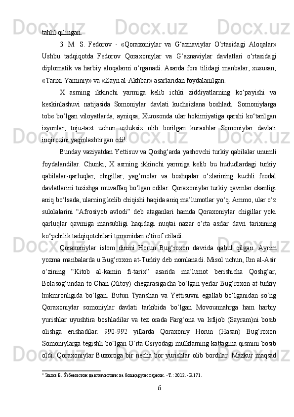 tahlil qilingan.
3.   M.   S.   Fedorov   -   «Qoraxoniylar   va   G‘aznaviylar   O‘rtasidagi   Aloqalar»
Ushbu   tadqiqotda   Fedorov   Qoraxoniylar   va   G‘aznaviylar   davlatlari   o‘rtasidagi
diplomatik   va   harbiy   aloqalarni   o‘rganadi.   Asarda   fors   tilidagi   manbalar,   xususan,
«Tarixi Yaminiy» va «Zayn al-Akhbar» asarlaridan foydalanilgan.
X   asrning   ikkinchi   yarmiga   kelib   ichki   ziddiyatlarning   ko‘payishi   va
keskinlashuvi   natijasida   Somoniylar   davlati   kuchsizlana   boshladi.   Somoniylarga
tobe bo‘lgan viloyatlarda, ayniqsa,  Xurosonda ular  hokimiyatiga qarshi  ko‘tarilgan
isyonlar,   toju-taxt   uchun   uzluksiz   olib   borilgan   kurashlar   Somoniylar   davlati
inqirozini yaqinlashtirgan edi 3
. 
Bunday vaziyatdan Yettisuv va Qoshg‘arda yashovchi turkiy qabilalar unumli
foydalandilar.   Chunki,   X   asrning   ikkinchi   yarmiga   kelib   bu   hududlardagi   turkiy
qabilalar-qarluqlar,   chigillar,   yag‘molar   va   boshqalar   o‘zlarining   kuchli   feodal
davlatlarini tuzishga muvaffaq bo‘lgan edilar. Qoraxoniylar turkiy qavmlar ekanligi
aniq bo‘lsada, ularning kelib chiqishi haqida aniq ma’lumotlar yo‘q. Ammo, ular o‘z
sulolalarini   “Afrosiyob   avlodi”   deb   ataganlari   hamda   Qoraxoniylar   chigillar   yoki
qarluqlar   qavmiga   mansubligi   haqidagi   nuqtai   nazar   o‘rta   asrlar   davri   tarixining
ko‘pchilik tadqiqotchilari tomonidan e’tirof etiladi. 
Qoraxoniylar   islom   dinini   Horun   Bug‘roxon   davrida   qabul   qilgan.   Ayrim
yozma manbalarda u Bug‘roxon at-Turkiy deb nomlanadi. Misol uchun, Ibn al-Asir
o‘zining   “Kitob   al-kamin   fi-tarix”   asarida   ma’lumot   berishicha   Qoshg‘ar,
Bolasog‘undan to Chan  (Xitoy)  chegarasigacha  bo‘lgan yerlar  Bug‘roxon at-turkiy
hukmronligida   bo‘lgan.   Butun   Tyanshan   va   Yettisuvni   egallab   bo‘lganidan   so‘ng
Qoraxoniylar   somoniylar   davlati   tarkibida   bo‘lgan   Movounnahrga   ham   harbiy
yurishlar   uyushtira   boshladilar   va   tez   orada   Farg‘ona   va   Isfijob   (Sayram)ni   bosib
olishga   erishadilar.   990-992   yillarda   Qoraxoniy   Horun   (Hasan)   Bug‘roxon
Somoniylarga tegishli bo‘lgan O‘rta Osiyodagi mulklarning kattagina qismini bosib
oldi.   Qoraxoniylar Buxoroga bir necha bor yurishlar  olib bordilar. Mazkur maqsad
3
  Эшов   Б .  Ўзбекистон   давлатчилиги   ва   бошқаруви   тарихи . -T.: 2012. - Б .171.
6 