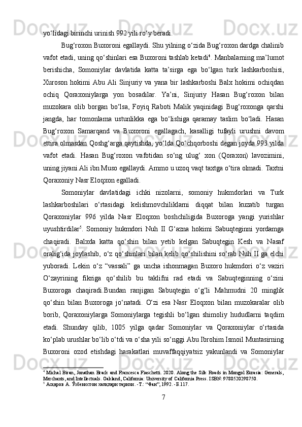 yo‘lidagi birinchi urinish 992 yili ro‘y beradi. 
Bug‘roxon Buxoroni egallaydi. Shu yilning o‘zida Bug‘roxon dardga chalinib
vafot etadi, uning qo‘shinlari esa Buxoroni tashlab ketadi 4
. Manbalarning ma’lumot
berishicha,   Somoniylar   davlatida   katta   ta’sirga   ega   bo‘lgan   turk   lashkarboshisi,
Xuroson   hokimi   Abu   Ali   Sinjuriy   va   yana   bir   lashkarboshi   Balx   hokimi   ochiqdan
ochiq   Qoraxoniylarga   yon   bosadilar.   Ya’ni,   Sinjuriy   Hasan   Bug‘roxon   bilan
muzokara   olib   borgan   bo‘lsa,   Foyiq   Raboti   Malik   yaqinidagi   Bug‘roxonga   qarshi
jangda,   har   tomonlama   ustunlikka   ega   bo‘lishiga   qaramay   taslim   bo‘ladi.   Hasan
Bug‘roxon   Samarqand   va   Buxoroni   egallagach,   kasalligi   tufayli   urushni   davom
ettira olmasdan Qoshg‘arga qaytishda, yo‘lda Qo‘chqorboshi degan joyda 993 yilda
vafot   etadi.   Hasan   Bug‘roxon   vafotidan   so‘ng   ulug‘   xon   (Qoraxon)   lavozimini,
uning jiyani Ali ibn Muso egallaydi. Ammo u uzoq vaqt taxtga o‘tira olmadi. Taxtni
Qoraxoniy Nasr Eloqxon egalladi. 
Somoniylar   davlatidagi   ichki   nizolarni,   somoniy   hukmdorlari   va   Turk
lashkarboshilari   o‘rtasidagi   kelishmovchiliklarni   diqqat   bilan   kuzatib   turgan
Qoraxoniylar   996   yilda   Nasr   Eloqxon   boshchiligida   Buxoroga   yangi   yurishlar
uyushtirdilar 5
.   Somoniy   hukmdori   Nuh   II   G‘azna   hokimi   Sabuqteginni   yordamga
chaqiradi.   Balxda   katta   qo‘shin   bilan   yetib   kelgan   Sabuqtegin   Kesh   va   Nasaf
oralig‘ida joylashib, o‘z qo‘shinlari bilan kelib qo‘shilishini  so‘rab Nuh II ga elchi
yuboradi.   Lekin   o‘z   “vassali”   ga   uncha   ishonmagan   Buxoro   hukmdori   o‘z   vaziri
O‘zayrining   fikriga   qo‘shilib   bu   taklifni   rad   etadi   va   Sabuqteginning   o‘zini
Buxoroga   chaqiradi.Bundan   ranjigan   Sabuqtegin   o‘g‘li   Mahmudni   20   minglik
qo‘shin   bilan   Buxoroga   jo‘natadi.   O‘zi   esa   Nasr   Eloqxon   bilan   muzokaralar   olib
borib,   Qoraxoniylarga   Somoniylarga   tegishli   bo‘lgan   shimoliy   hududlarni   taqdim
etadi.   Shunday   qilib,   1005   yilga   qadar   Somoniylar   va   Qoraxoniylar   o‘rtasida
ko‘plab urushlar bo‘lib o‘tdi va o‘sha yili so‘nggi Abu Ibrohim Ismoil Muntasirning
Buxoroni   ozod   etishdagi   harakatlari   muvaffaqqiyatsiz   yakunlandi   va   Somoniylar
4
  Michal Biran, Jonathan Brack and Francesca Fiaschetti. 2020. Along the Silk Roads in Mongol Eurasia: Generals,
Merchants, and Intellectuals. Oakland, California: University of California Press. ISBN: 9780520298750.
5
  Асқаров  A.  Ўзбекистон   халқлари   тарихи . -T.: “ Фан ”, 1992. - Б .117.
7 