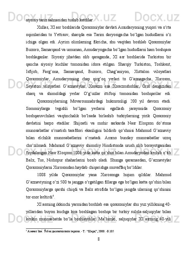 siyosiy tarix sahnasidan tushib ketdilar. 
Xullas, XI asr boshlarida Qoraxoniylar davlati Amudaryoning yuqori va o‘rta
oqimlaridan   to   Yettisuv,   sharqda   esa   Tarim   daryosigacha   bo‘lgan   hududlarni   o‘z
ichiga   olgan   edi.   Ayrim   olimlarning   fikricha,   shu   vaqtdan   boshlab   Qoraxoniylar
Buxoro, Samarqand va umuman, Amudaryogacha bo‘lgan hududlarni ham boshqara
boshlaganlar.   Siyosiy   jihatdan   olib   qaraganda,   XI   asr   boshlarida   Turkiston   bir
qancha   siyosiy   kuchlar   tomonidan   idora   etilgan.   Sharqiy   Turkiston,   Toshkent,
Isfijob,   Farg‘ona,   Samarqand,   Buxoro,   Chag‘aniyon,   Xuttalon   viloyatlari
Qoraxoniylar,   Amudaryoning   chap   qirg‘oq   yerlari   to   G‘aznagacha,   Xuroson,
Seyiston   viloyatlari   G‘aznaviylar,   Xorazm   esa   Xorazmshohlar,   Orol   dengizidan
sharq   va   shimoldagi   yerlar   O‘g‘uzlar   ittifoqi   tomonidan   boshqarilar   edi.
Qoraxoniylarning   Movarounnahrdagi   hukmronligi   200   yil   davom   etadi.
Somoniylarga   tegishli   bo‘lgan   yerlarni   egallash   jarayonida   Qoraxoniy
boshqaruvchilari   vaqtinchalik   bo‘lsada   birlashib   turkiylarning   yirik   Qoraxoniy
davlatini   barpo   etadilar.   Shijoatli   va   mohir   sarkarda   Nasr   Eloqxon   do‘stona
munosabatlar   o‘rnatish   tarafdori   ekanligini   bildirib   qo‘shnisi   Mahmud   G‘aznaviy
bilan   elchilik   munosabatlarini   o‘rnatadi.   Ammo   bunday   munosabatlar   uzoq
cho‘zilmadi.   Mahmud   G‘aznaviy   shimoliy   Hindistonda   urush   olib   borayotganidan
foydalangan Nasr Eloqxon 1006-yida katta qo‘shin bilan Amudaryodan kechib o‘tib
Balx,   Tus,   Nishopur   shaharlarini   bosib   oladi.   Shunga   qaramasdan,   G‘aznaviylar
Qoraxoniylarni Xurosondan haydab chiqarishga muvaffaq bo‘ldilar. 
1008   yilda   Qoraxoniylar   yana   Xurosonga   hujum   qildilar.   Mahmud
G‘aznaviyning o‘zi 500 ta jangga o‘rgatilgan fillarga ega bo‘lgan katta qo‘shin bilan
Qoraxoniylarga   qarshi   chiqdi   va   Balx   atrofida   bo‘lgan   jangda   ularning   qo‘shinini
tor-mor keltirdi 6
. 
XI asrning ikkinchi yarmidan boshlab esa qoraxoniylar shu yuz yillikning 40-
yillaridan   buyon   kuchga   kira   boshlagan   boshqa   bir   turkiy   sulola-saljuqiylar   bilan
keskin   munosabatda   bo‘la   boshlaydilar.   Ma’lumki,   saljuqiylar   XI   asrning   40-yili
6
  Азамат Зиеf. Ўзбек давлатчилиги тарихи. -T.: “Шарқ”, 2000. -Б.105
8 