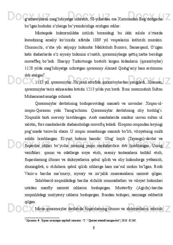 g‘aznaviylarni mag‘lubiyatga uchratib, 50-yillardan esa Xurosondan Bag‘dodgacha
bo‘lgan hududni o‘zlariga bo‘ysundirishga erishgan edilar. 
Mintaqada   hukmronlikka   intilish   borasidagi   bu   ikki   sulola   o‘rtasida
kurashning   amaliy   ko‘rinishi   sifatida   1089   yil   voqealarini   keltirish   mumkin.
Chunonchi,   o‘sha   yili   saljuqiy   hukmdor   Malikshoh   Buxoro,   Samarqand,   O‘zgan
kabi shaharlarda o‘z siyosiy hukmini o‘rnatib, qoraxoniylarga qattiq zarba berishga
muvaffaq   bo‘ladi.   Sharqiy   Turkistonga   bostirib   kirgan   kidanlarni   (qoraxitoylar)
1128   yilda   mag‘lubiyatga   uchratgan   qoraxoniy   Ahmad   Qoshg‘ariy   ham   arslonxon
deb atalgan 7
. 
1137   yil   qoraxoniylar   Xo‘jand   atrofida   qoraxitoylardan   yengiladi.   Xususan,
qoraxoniylar tarix sahnasidan ketishi 1213 yilda yuz berdi. Buni xorazmshoh Sulton
Muhammad amalga oshiradi . 
Qoraxoniylar   davlatining   boshqaruvidagi   mansab   va   unvonlar:   Xoqon-ul-
xoqon-Qoraxon   yoki   Tamg‘achxon.   Qoraxoniylar   davlatining   oliy   boshlig‘i.
Xoqonlik   taxti   merosiy   hisoblangan.   Arab   manbalarida   mazkur   unvon   sulton   ul
salotin, fors manbalarida shahanshohga muvofiq keladi. Eloqxon-xoqondan keyingi
pog‘onada   turuvchi   shaxs.   U   xoqon   xonadoniga   mansub   bo‘lib,   viloyatning   mulk
sohibi   hisoblangan.   El-yurt   hokimi   hamdir.   Ulug‘   hojib   (Tayangu)-davlat   va
fuqarolar   ishlari   bo‘yicha   xonning   yaqin   maslahatchisi   deb   hisoblangan.   Uning
vazifalari:   qonun   va   odatlarga   rioya   etish,   rasmiy   tantanalarni   tashkil   etish,
fuqarolarning   iltimos   va   shikoyatlarini   qabul   qilish   va   oliy   hukmdorga   yetkazish,
shuningdek,   u   elchilarni   qabul   qilish   ishlariga   ham   ma’sul   xodim   bo‘lgan.   Bosh
Vazir-u   barcha   ma’muriy,   siyosiy   va   xo‘jalik   muassasalarni   nazorat   qilgan.
Sohibbarid-xoqonlikdagi   barcha   elchilik   munosabatlari   va   viloyat   hokimlari
ustidan   maxfiy   nazorat   ishlarini   boshqargan.   Mustavfiy   (Agichi)-barcha
xoqonlikdagi   moliyaviy   ishlarni   boshqargan.   Bundan   tashqari,   xazinaga   rahbarlik
qilgan. 
Mirza-qoraxoniylar   davlatida  fuqarolarning   iltimos   va   shikoyatlarini   eshitish
7
  Ҳaсанов Ф. Турон халқлари ҳарбий санъати. -T.: “Давлат илмий нашриеfти”, 2018 -Б.268.
9 