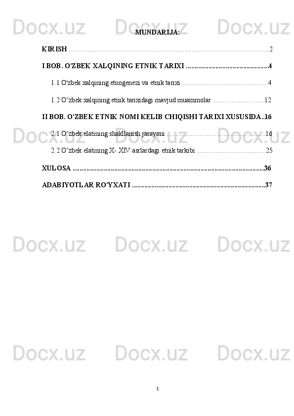 MUNDARIJA:
KIRISH  ....................................................................................................................2
I BOB. O'ZBEK XALQINING ETNIK TARIXI ................................................4
1.1 O'zbek xalqining etnogenezi va etnik tarixi ..................................................4
1.2 O’zbek xalqining etnik tarixidagi mavjud muammolar ..............................12
II BOB. O'ZBEK ETNIK NOMI KELIB CHIQISHI TARIXI XUSUSIDA..16
2.1 O’zbek elatining shakllanish jarayoni .........................................................16
2.2  O’zbek elatining X- XIV asrlardagi etnik tarkibi ........................................25
XULOSA ...............................................................................................................36
ADABIYOTLAR RO'YXATI .............................................................................37
1 