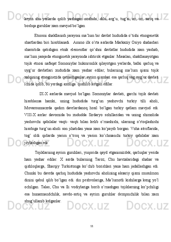 keyin   shu   yerlarda   qolib   yashagan   noshubi,   dilu,   arg’u,   tug’si,   az,   uz,   sariq   va
boshqa guruhlar xam mavjud bo’lgan.
               Etnosni shakllanish jarayoni ma’lum bir davlat hududida o’tishi etnogenetik
shartlardan   biri   hisoblanadi.     Ammo   ilk   o’rta   asrlarda   Markaziy   Osiyo   shaharlari
sharoitida   qatishgan   etnik   elementlar   qo’shni   davlatlar   hududida   xam   yashab,
ma’lum jarajada etnoginetik jarayonda ishtirok etganlar. Masalan, shakllanayotgan
tojik   etnosi   nafaqat   Somoniylar   hukmronlik   qilayotgan   yerlarda,   balki   qarluq   va
uyg’ur   davlatlari   xududida   xam   yashar   edilar;   bularning   ma’lum   qismi   tojik
xalqining etnoginezida qatnashganlar, ayrim qismlari esa qarluq vag uyg’ur davlati
ichida qolib, bu yerdagi axoliga  qushilib ketgan edilar.
                IX-X   asrlarda   mavjud   bo’lgan   Somoniylar   davlati,   garchi   tojik   davlati
hisoblansa   hamki,   uning   hududida   turg’un   yashovchi   turkiy   tilli   aholi,
Movarounnaxrda   qadim   davrlardanoq   hosil   bo’lgan   turkiy   qatlam   mavjud   edi.
VIII-X   asrlar   davomida   bu   xududda   Sirdaryo   sohillaridan   va   uning   shimolida
yashovchi   qabilalar   vaqti-   vaqti   bilan   kelib   o’rnashishi,   ularning   o’rtoqlashishi
hisobiga turg’un aholi son jihatidan yana xam ko’payib borgan. Voha atroflarida,
tog’   oldi   qirlarda   yarim   o’troq   va   yarim   ko’chmanchi   turkiy   qabilalar   xam
joylashgan edi.
         Tojiklarning ayrim guruhlari, yuqorida qayd etganimizdek, qarluqlar yerida
ham   yashar   edilar.   X   asrda   bularning   Taroz,   Chu   havzalaridagi   shahar   va
qishloqlarga,   Sharqiy   Turkistonga   ko’chib   borishlari   yana   ham   jadallashgan   edi.
Chunki   bu   davrda   qarluq   hududida   yashovchi   aholining   aksariy   qismi   musulmon
dinini   qabul   qilib   bo’lgan   edi.   din   peshvolariga,   Ma’lumotli   kishilarga   keng   yo’l
ochilgan.   Talas,   Chu   va   Ili   vodiylariga   borib   o’rnashgan   tojiklarning   ko’pchiligi
esa   hunarmandchilik,   savdo-sotiq   va   ayrim   guruhlar   dexqonchilik   bilan   xam
shug’ullanib kelganlar.
11 