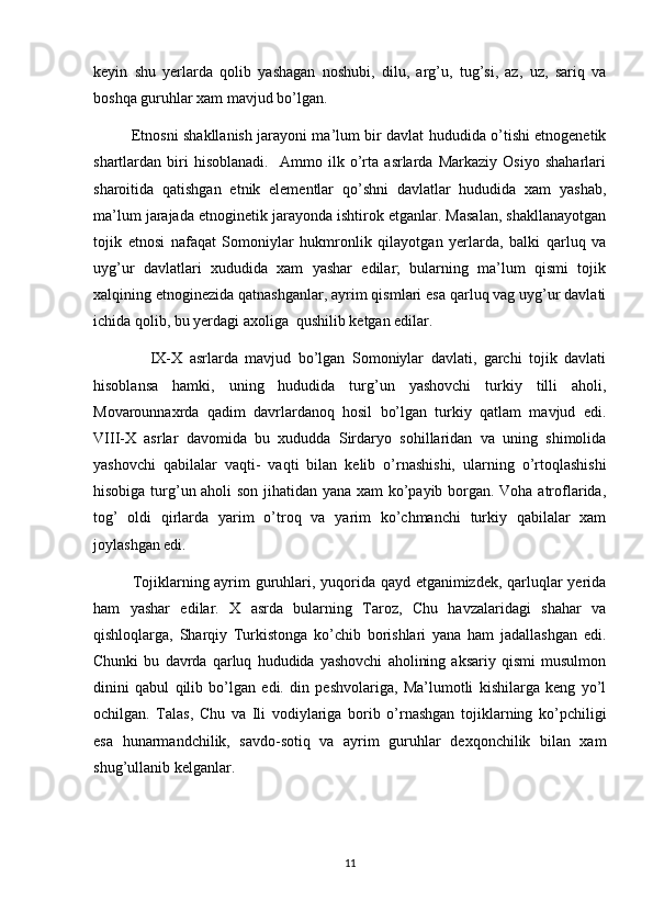 keyin   shu   yerlarda   qolib   yashagan   noshubi,   dilu,   arg’u,   tug’si,   az,   uz,   sariq   va
boshqa guruhlar xam mavjud bo’lgan.
               Etnosni shakllanish jarayoni ma’lum bir davlat hududida o’tishi etnogenetik
shartlardan   biri   hisoblanadi.     Ammo   ilk   o’rta   asrlarda   Markaziy   Osiyo   shaharlari
sharoitida   qatishgan   etnik   elementlar   qo’shni   davlatlar   hududida   xam   yashab,
ma’lum jarajada etnoginetik jarayonda ishtirok etganlar. Masalan, shakllanayotgan
tojik   etnosi   nafaqat   Somoniylar   hukmronlik   qilayotgan   yerlarda,   balki   qarluq   va
uyg’ur   davlatlari   xududida   xam   yashar   edilar;   bularning   ma’lum   qismi   tojik
xalqining etnoginezida qatnashganlar, ayrim qismlari esa qarluq vag uyg’ur davlati
ichida qolib, bu yerdagi axoliga  qushilib ketgan edilar.
                IX-X   asrlarda   mavjud   bo’lgan   Somoniylar   davlati,   garchi   tojik   davlati
hisoblansa   hamki,   uning   hududida   turg’un   yashovchi   turkiy   tilli   aholi,
Movarounnaxrda   qadim   davrlardanoq   hosil   bo’lgan   turkiy   qatlam   mavjud   edi.
VIII-X   asrlar   davomida   bu   xududda   Sirdaryo   sohillaridan   va   uning   shimolida
yashovchi   qabilalar   vaqti-   vaqti   bilan   kelib   o’rnashishi,   ularning   o’rtoqlashishi
hisobiga turg’un aholi son jihatidan yana xam ko’payib borgan. Voha atroflarida,
tog’   oldi   qirlarda   yarim   o’troq   va   yarim   ko’chmanchi   turkiy   qabilalar   xam
joylashgan edi.
         Tojiklarning ayrim guruhlari, yuqorida qayd etganimizdek, qarluqlar yerida
ham   yashar   edilar.   X   asrda   bularning   Taroz,   Chu   havzalaridagi   shahar   va
qishloqlarga,   Sharqiy   Turkistonga   ko’chib   borishlari   yana   ham   jadallashgan   edi.
Chunki   bu   davrda   qarluq   hududida   yashovchi   aholining   aksariy   qismi   musulmon
dinini   qabul   qilib   bo’lgan   edi.   din   peshvolariga,   Ma’lumotli   kishilarga   keng   yo’l
ochilgan.   Talas,   Chu   va   Ili   vodiylariga   borib   o’rnashgan   tojiklarning   ko’pchiligi
esa   hunarmandchilik,   savdo-sotiq   va   ayrim   guruhlar   dexqonchilik   bilan   xam
shug’ullanib kelganlar.
11