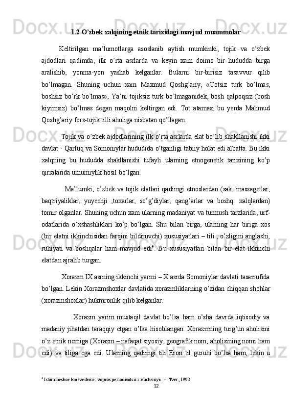 1.2 O’zbek xalqining etnik tarixidagi mavjud muammolar
Keltirilgan   ma’lumotlarga   asoslanib   aytish   mumkinki,   tojik   va   o’zbek
ajdodlari   qadimda,   ilk   o’rta   asrlarda   va   keyin   xam   doimo   bir   hududda   birga
aralishib,   yonma-yon   yashab   kelganlar.   Bularni   bir-birisiz   tasavvur   qilib
bo’lmagan.   Shuning   uchun   xam   Maxmud   Qoshg’ariy,   «Totsiz   turk   bo’lmas,
boshsiz   bo’rk  bo’lmas»,   Ya’ni   tojiksiz   turk   bo’lmaganidek,   bosh   qalpoqsiz   (bosh
kiyimsiz)   bo’lmas   degan   maqolni   keltirgan   edi.   Tot   atamasi   bu   yerda   Mahmud
Qoshg’ariy fors-tojik tilli aholiga nisbatan qo’llagan.
                 Tojik va o’zbek ajdodlarining ilk o’rta asrlarda elat bo’lib shakllanishi ikki
davlat - Qarluq va Somoniylar hududida o’tganligi tabiiy holat edi albatta. Bu ikki
xalqning   bu   hududda   shakllanishi   tufayli   ularning   etnogenetik   tarixining   ko’p
qirralarida umumiylik hosil bo’lgan.
                   Ma’lumki, o’zbek va tojik elatlari qadimgi etnoslardan (sak, massagetlar,
baqtriyaliklar,   yuyechji   ,toxarlar,   so’g’diylar,   qang’arlar   va   boshq.   xalqlardan)
tomir olganlar. Shuning uchun xam ularning madaniyat va turmush tarzlarida, urf-
odatlarida   o’xshashliklari   ko’p   bo’lgan.   Shu   bilan   birga,   ularning   har   biriga   xos
(bir elatni ikkinchisidan farqini bildiruvchi) xususiyatlari – tili , o’zligini anglashi,
ruhiyati   va   boshqalar   ham   mavjud   edi 4
.   Bu   xususiyatlari   bilan   bir   elat   ikkinchi
elatdan ajralib turgan.
           Xorazm IX asrning ikkinchi yarmi – X asrda Somoniylar davlati tasarrufida
bo’lgan. Lekin Xorazmshoxlar davlatida xorazmliklarning o’zidan chiqqan shohlar
(xorazmshoxlar) hukmronlik qilib kelganlar.
                      Xorazm   yarim   mustaqil   davlat   bo’lsa   ham   o’sha   davrda   iqtisodiy   va
madaniy jihatdan taraqqiy etgan o’lka hisoblangan. Xorazmning turg’un aholisini
o’z etnik nomiga (Xorazm – nafaqat siyosiy, geografik nom, aholisining nomi ham
edi)   va   tiliga   ega   edi.   Ularning   qadimgi   tili   Eron   til   guruhi   bo’lsa   ham,   lekin   u
4
  Istoricheskoe kraevedenie: vopros periodizatsii i izucheniya. –  Tver, 1992
12