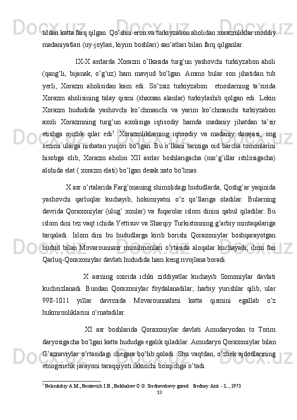 tildan katta farq qilgan. Qo’shni eron va turkiyzabon aholidan xorazmliklar moddiy
madaniyatlari (uy-joylari, kiyim boshlari) san’atlari bilan farq qilganlar.
                        IX-X   asrlarda   Xorazm   o’lkasida   turg’un   yashovchi   turkiyzabon   aholi
(qang’li,   bijanak,   o’g’uz)   ham   mavjud   bo’lgan.   Ammo   bular   son   jihatidan   tub
yerli,   Xorazm   aholisidan   kam   edi.   So’zsiz   turkiyzabon     etnoslarning   ta’sirida
Xorazm   aholisining   talay   qismi   (shaxsan   alanlar)   turkiylashib   qolgan   edi.   Lekin
Xorazm   hududida   yashovchi   ko’chmanchi   va   yarim   ko’chmanchi   turkiyzabon
axoli   Xorazmning   turg’un   axolisiga   iqtisodiy   hamda   madaniy   jihatdan   ta’sir
etishga   ojizlik   qilar   edi 5
.   Xorazmliklarning   iqtisodiy   va   madaniy   darajasi,   ong
sezimi ularga nisbatan yuqori bo’lgan. Bu o’lkani tarixiga oid barcha tomonlarini
hisobga   olib,   Xorazm   aholisi   XII   asrlar   boshlarigacha   (mo’g’illar   istilosigacha)
alohida elat ( xorazm elati) bo’lgan desak xato bo’lmas.
            X asr o’rtalarida Farg’onaning shimolidagi hududlarda, Qoshg’ar yaqinida
yashovchi   qarluqlar   kuchayib,   hokimiyatni   o’z   qo’llariga   oladilar.   Bularning
davrida   Qoraxoniylar   (ulug’   xonlar)   va   fuqarolar   islom   dinini   qabul   qiladilar.  Bu
islom dini tez vaqt ichida Yettisuv va Sharqiy Turkistonning g’arbiy mintaqalariga
tarqaladi.   Islom   dini   bu   hududlarga   kirib   borishi   Qoraxoniylar   boshqarayotgan
hudud   bilan   Movarounnaxr   musulmonlari   o’rtasida   aloqalar   kuchayadi,   ilmu   fan
Qarluq-Qoraxoniylar davlati hududida ham keng rivojlana boradi.
                      X   asrning   oxirida   ichki   ziddiyatlar   kuchayib   Somoniylar   davlati
kuchsizlanadi.   Bundan   Qoraxoniylar   foydalanadilar;   harbiy   yurishlar   qilib,   ular
998-1011   yillar   davrmida   Movarounnahrni   katta   qismini   egallab   o’z
hukmronliklarini o’rnatadilar.
                      XI   asr   boshlarida   Qoraxoniylar   davlati   Amudaryodan   to   Torim
daryosigacha bo’lgan katta hududga egalik qiladilar. Amudaryo Qoraxoniylar bilan
G’aznaviylar o’rtasidagi chegara bo’lib qoladi. Shu vaqtdan, o’zbek ajdodlarining
etnogenetik jarayoni taraqqiyoti ikkinchi bosqichga o’tadi.
5
  Belenitskiy A.M., Bentovich I.B., Bolshakov O.G. Srednevekovy gorod   Sredney Azii. - L., 1973
13 