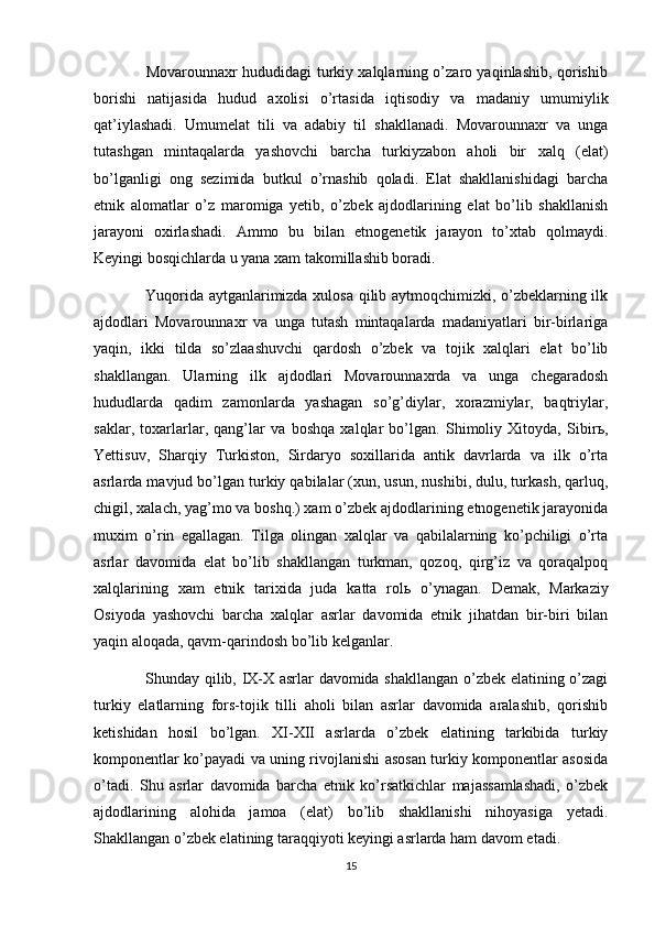                      Movarounnaxr hududidagi turkiy xalqlarning o’zaro yaqinlashib, qorishib
borishi   natijasida   hudud   axolisi   o’rtasida   iqtisodiy   va   madaniy   umumiylik
qat’iylashadi.   Umumelat   tili   va   adabiy   til   shakllanadi.   Movarounnaxr   va   unga
tutashgan   mintaqalarda   yashovchi   barcha   turkiyzabon   aholi   bir   xalq   (elat)
bo’lganligi   ong   sezimida   butkul   o’rnashib   qoladi.   Elat   shakllanishidagi   barcha
etnik   alomatlar   o’z   maromiga   yetib,   o’zbek   ajdodlarining   elat   bo’lib   shakllanish
jarayoni   oxirlashadi.   Ammo   bu   bilan   etnogenetik   jarayon   to’xtab   qolmaydi.
Keyingi bosqichlarda u yana xam takomillashib boradi. 
                   Yuqorida aytganlarimizda xulosa qilib aytmoqchimizki, o’zbeklarning ilk
ajdodlari   Movarounnaxr   va   unga   tutash   mintaqalarda   madaniyatlari   bir-birlariga
yaqin,   ikki   tilda   so’zlaashuvchi   qardosh   o’zbek   va   tojik   xalqlari   elat   bo’lib
shakllangan.   Ularning   ilk   ajdodlari   Movarounnaxrda   va   unga   chegaradosh
hududlarda   qadim   zamonlarda   yashagan   so’g’diylar,   xorazmiylar,   baqtriylar,
saklar,   toxarlarlar,   qang’lar   va   boshqa   xalqlar   bo’lgan.   Shimoliy   Xitoyda,   Sibir ь ,
Yettisuv,   Sharqiy   Turkiston,   Sirdaryo   soxillarida   antik   davrlarda   va   ilk   o’rta
asrlarda mavjud bo’lgan turkiy qabilalar (xun, usun, nushibi, dulu, turkash, qarluq,
chigil, xalach, yag’mo va boshq.) xam o’zbek ajdodlarining etnogenetik jarayonida
muxim   o’rin   egallagan.   Tilga   olingan   xalqlar   va   qabilalarning   ko’pchiligi   o’rta
asrlar   davomida   elat   bo’lib   shakllangan   turkman,   qozoq,   qirg’iz   va   qoraqalpoq
xalqlarining   xam   etnik   tarixida   juda   katta   rol ь   o’ynagan.   Demak,   Markaziy
Osiyoda   yashovchi   barcha   xalqlar   asrlar   davomida   etnik   jihatdan   bir-biri   bilan
yaqin aloqada, qavm-qarindosh bo’lib kelganlar.
                   Shunday qilib, IX-X asrlar davomida shakllangan o’zbek elatining o’zagi
turkiy   elatlarning   fors-tojik   tilli   aholi   bilan   asrlar   davomida   aralashib,   qorishib
ketishidan   hosil   bo’lgan.   XI-XII   asrlarda   o’zbek   elatining   tarkibida   turkiy
komponentlar ko’payadi va uning rivojlanishi asosan turkiy komponentlar asosida
o’tadi.   Shu   asrlar   davomida   barcha   etnik   ko’rsatkichlar   majassamlashadi,   o’zbek
ajdodlarining   alohida   jamoa   (elat)   bo’lib   shakllanishi   nihoyasiga   yetadi.
Shakllangan o’zbek elatining taraqqiyoti keyingi asrlarda ham davom etadi. 
15 