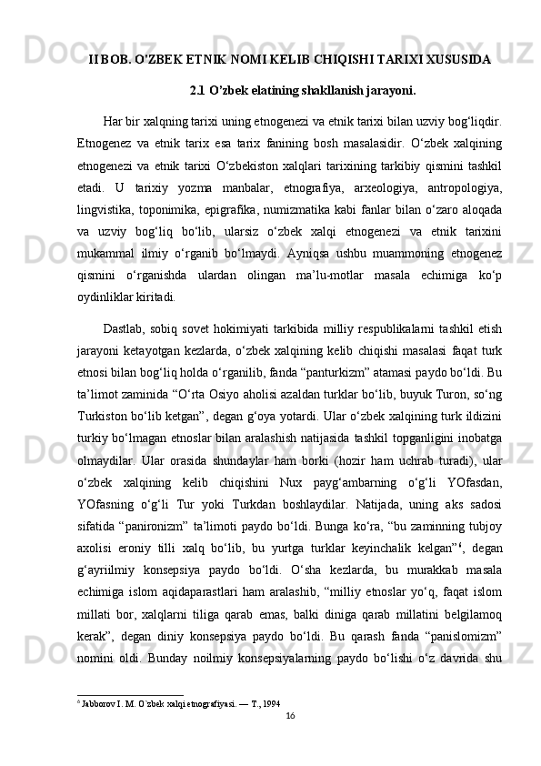 II BOB. O'ZBEK ETNIK NOMI KELIB CHIQISHI TARIXI XUSUSIDA
2.1 O’zbek elatining shakllanish jarayoni.
Har bir xalqning tarixi uning etnogenezi va etnik tarixi bilan uzviy bog‘liqdir.
Etnogenez   va   etnik   tarix   esa   tarix   fanining   bosh   masalasidir.   O‘zbek   xalqining
etnogenezi   va   etnik   tarixi   O‘zbekiston   xalqlari   tarixining   tarkibiy   qismini   tashkil
etadi.   U   tarixiy   yozma   manbalar,   etnografiya,   arxeologiya,   antropologiya,
lingvistika,   toponimika,   epigrafika,   numizmatika  kabi   fanlar   bilan  o‘zaro  aloqada
va   uzviy   bog‘liq   bo‘lib,   ularsiz   o‘zbek   xalqi   etnogenezi   va   etnik   tarixini
mukammal   ilmiy   o‘rganib   bo‘lmaydi.   Ayniqsa   ushbu   muammoning   etnogenez
qismini   o‘rganishda   ulardan   olingan   ma’lu-motlar   masala   echimiga   ko‘p
oydinliklar kiritadi.
Dastlab,   sobiq   sovet   hokimiyati   tarkibida   milliy   respublikalarni   tashkil   etish
jarayoni   ketayotgan   kezlarda,   o‘zbek   xalqining   kelib   chiqishi   masalasi   faqat   turk
etnosi bilan bog‘liq holda o‘rganilib, fanda “panturkizm” atamasi paydo bo‘ldi. Bu
ta’limot zaminida “O‘rta Osiyo aholisi azaldan turklar bo‘lib, buyuk Turon, so‘ng
Turkiston bo‘lib ketgan”, degan g‘oya yotardi. Ular o‘zbek xalqining turk ildizini
turkiy bo‘lmagan etnoslar  bilan aralashish  natijasida  tashkil  topganligini  inobatga
olmaydilar.   Ular   orasida   shundaylar   ham   borki   (hozir   ham   uchrab   turadi),   ular
o‘zbek   xalqining   kelib   chiqishini   Nux   payg‘ambarning   o‘g‘li   YOfasdan,
YOfasning   o‘g‘li   Tur   yoki   Turkdan   boshlaydilar.   Natijada,   uning   aks   sadosi
sifatida   “panironizm”   ta’limoti   paydo   bo‘ldi.   Bunga   ko‘ra,   “bu   zaminning   tubjoy
axolisi   eroniy   tilli   xalq   bo‘lib,   bu   yurtga   turklar   keyinchalik   kelgan” 6
,   degan
g‘ayriilmiy   konsepsiya   paydo   bo‘ldi.   O‘sha   kezlarda,   bu   murakkab   masala
echimiga   islom   aqidaparastlari   ham   aralashib,   “milliy   etnoslar   yo‘q,   faqat   islom
millati   bor,   xalqlarni   tiliga   qarab   emas,   balki   diniga   qarab   millatini   belgilamoq
kerak”,   degan   diniy   konsepsiya   paydo   bo‘ldi.   Bu   qarash   fanda   “panislomizm”
nomini   oldi.   Bunday   noilmiy   konsepsiyalarning   paydo   bo‘lishi   o‘z   davrida   shu
6
  Jabborov I. M. O`zbek xalqi etnografiyasi. — T., 1994
16