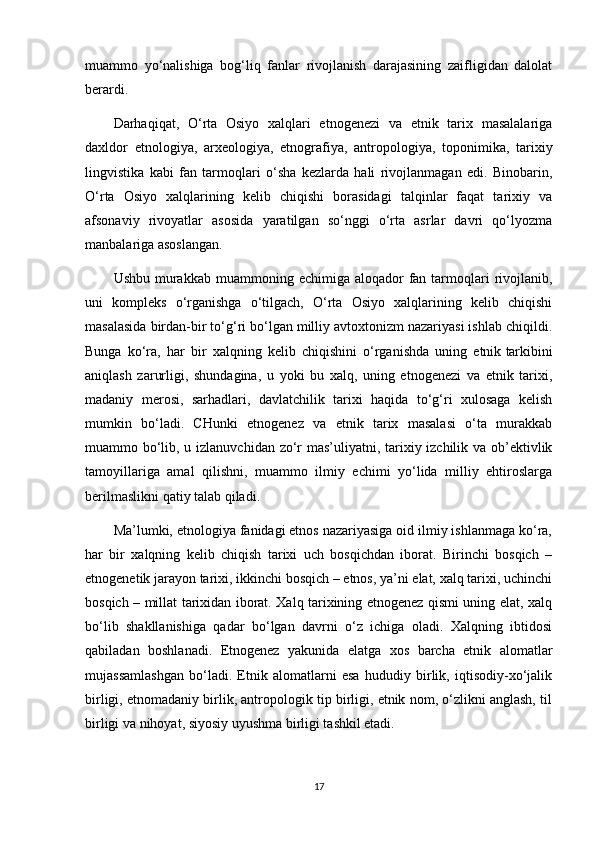 muammo   yo‘nalishiga   bog‘liq   fanlar   rivojlanish   darajasining   zaifligidan   dalolat
berardi.
Darhaqiqat,   O‘rta   Osiyo   xalqlari   etnogenezi   va   etnik   tarix   masalalariga
daxldor   etnologiya,   arxeologiya,   etnografiya,   antropologiya,   toponimika,   tarixiy
lingvistika   kabi   fan   tarmoqlari   o‘sha   kezlarda   hali   rivojlanmagan   edi.   Binobarin,
O‘rta   Osiyo   xalqlarining   kelib   chiqishi   borasidagi   talqinlar   faqat   tarixiy   va
afsonaviy   rivoyatlar   asosida   yaratilgan   so‘nggi   o‘rta   asrlar   davri   qo‘lyozma
manbalariga asoslangan.
Ushbu  murakkab  muammoning  echimiga aloqador   fan  tarmoqlari   rivojlanib,
uni   kompleks   o‘rganishga   o‘tilgach,   O‘rta   Osiyo   xalqlarining   kelib   chiqishi
masalasida birdan-bir to‘g‘ri bo‘lgan milliy avtoxtonizm nazariyasi ishlab chiqildi.
Bunga   ko‘ra,   har   bir   xalqning   kelib   chiqishini   o‘rganishda   uning   etnik   tarkibini
aniqlash   zarurligi ,   shundagina,   u   yoki   bu   xalq,   uning   etnogenezi   va   etnik   tarixi,
madaniy   merosi,   sarhadlari,   davlatchilik   tarixi   haqida   to‘g‘ri   xulosaga   kelish
mumkin   bo‘ladi.   CHunki   etnogenez   va   etnik   tarix   masalasi   o‘ta   murakkab
muammo bo‘lib, u izlanuvchidan zo‘r mas’uliyatni, tarixiy izchilik va ob’ektivlik
tamoyillariga   amal   qilishni,   muammo   ilmiy   echimi   yo‘lida   milliy   ehtiroslarga
berilmaslikni qatiy talab qiladi.
Ma’lumki, etnologiya fanidagi etnos nazariyasiga oid ilmiy ishlanmaga ko‘ra,
har   bir   xalqning   kelib   chiqish   tarixi   uch   bosqichdan   iborat.   Birinchi   bosqich   –
etnogenetik jarayon tarixi, ikkinchi bosqich – etnos, ya’ni elat, xalq tarixi, uchinchi
bosqich – millat tarixidan iborat. Xalq tarixining etnogenez qismi uning elat, xalq
bo‘lib   shakllanishiga   qadar   bo‘lgan   davrni   o‘z   ichiga   oladi.   Xalqning   ibtidosi
qabiladan   boshlanadi.   Etnogenez   yakunida   elatga   xos   barcha   etnik   alomatlar
mujassamlashgan   bo‘ladi.   Etnik   alomatlarni   esa   hududiy   birlik,   iqtisodiy-xo‘jalik
birligi, etnomadaniy birlik, antropologik tip birligi, etnik nom, o‘zlikni anglash, til
birligi va nihoyat, siyosiy uyushma birligi tashkil etadi.
17 