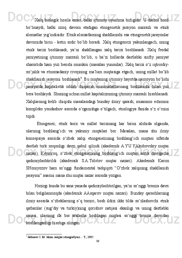 Xalq  biologik   hosila   emas,   balki   ijtimoiy  uyushma   birligidir.   U  darhol   hosil
bo‘lmaydi,   balki   uzoq   davom   etadigan   etnogenetik   jarayon   maxsuli   va   etnik
alomatlar yig‘indisidir. Etnik alomatlarning shakllanishi esa etnogenetik jarayonlar
davomida   birin   -   ketin   sodir   bo‘lib   boradi.   Xalq   etnogenezi   yakunlangach,   uning
etnik   tarixi   boshlanadi,   ya’ni   shakllangan   xalq   tarixi   boshlanadi.   Xalq   feodal
jamiyatining   ijtimoiy   maxsuli   bo‘lib,   u   ba’zi   hollarda   dastlabki   sinfiy   jamiyat
sharoitida ham yuz berishi mumkin (masalan yunonlar). Xalq tarixi o‘z iqtisodiy-
xo‘jalik   va   etnomadaniy   rivojining   ma’lum   nuqtasiga   etgach,   uning   millat   bo‘lib
shakllanish jarayoni boshlanadi 7
. Bu nuqtaning ijtimoiy hayotda namoyon bo‘lishi
jamiyatda   kapitalistik   ishlab   chiqarish   munosabatlarining   boshlanishi   bilan   yuz
bera boshlaydi. Shuning uchun millat kapitalizmning ijtimoiy maxsuli hisoblanadi.
Xalqlarning   kelib   chiqishi   masalasidagi   bunday   ilmiy   qarash,   muammo   echimini
kompleks   yondashuv   asosida   o‘rganishga   o‘tilgach,   etnologiya   fanida   o‘z   o‘rnini
topdi.
Etnogenez,   etnik   tarix   va   millat   tarixining   har   birini   alohida   olganda,
ularning   boshlang‘ich   va   yakuniy   nuqtalari   bor.   Masalan,   mana   shu   ilmiy
konsepsiya   asosida   o‘zbek   xalqi   etnogenezining   boshlang‘ich   nuqtasi   sifatida
dastlab   turk   xoqonligi   davri   qabul   qilindi   (akademik   A.YU.YAkubovskiy   nuqtai
nazari).   Keyinroq,   o‘zbek   etnogenezining   boshlang‘ich   nuqtasi   antik   davrgacha
qadimiylashtirildi   (akademik   S.A.Tolstov   nuqtai   nazari).   Akademik   Karim
SHoniyozov   ham   so‘nggi   fundamental   tadqiqoti   “O‘zbek   xalqining   shakllanish
jarayoni” asarini mana shu nuqtai nazar asosida yozgan.
Hozirgi kunda bu sana yanada qadimiylashtirilgan, ya’ni so‘nggi bronza davri
bilan   belgilanmoqda   (akademik   AAsqarov   nuqtai   nazari).   Bunday   qarashlarning
ilmiy   asosida   o‘zbeklarning   o‘q   tomiri,   bosh   ildizi   ikki   tilda   so‘zlashuvchi   etnik
qatlamlar   (sug‘diy   va   turkiy)ning   qorishuv   natijasi   ekanligi   va   uning   dastlabki
sanasi,   ularning   ilk   bor   aralasha   boshlagan   nuqtasi   so‘nggi   bronza   davridan
boshlanganligi hisobga olingan.
7
  Jabborov I. M. Jahon xalqlari etnografiyasi. - T., 1985
18 