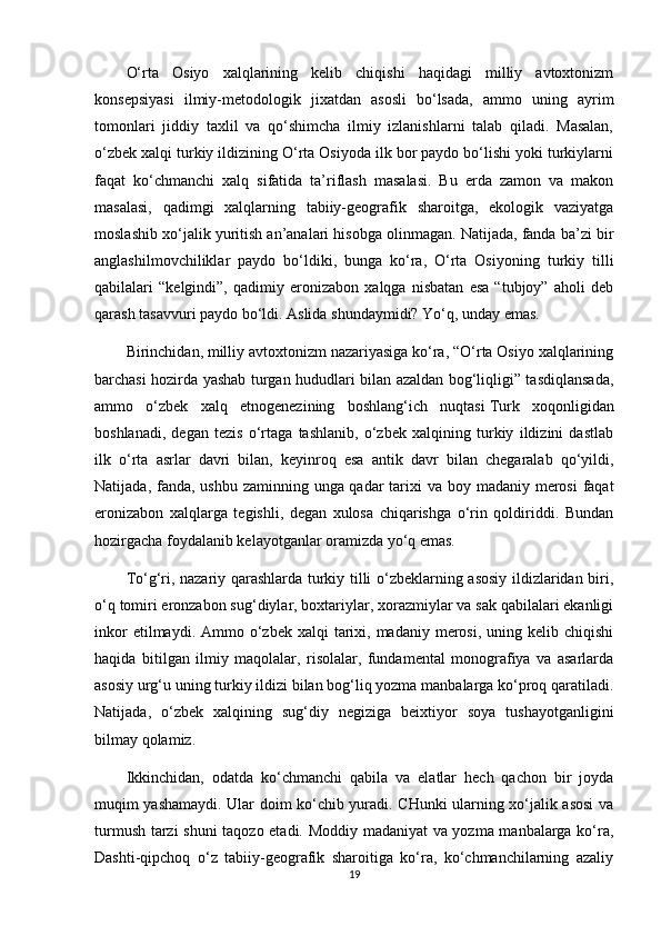 O‘rta   Osiyo   xalqlarining   kelib   chiqishi   haqidagi   milliy   avtoxtonizm
konsepsiyasi   ilmiy-metodologik   jixatdan   asosli   bo‘lsada,   ammo   uning   ayrim
tomonlari   jiddiy   taxlil   va   qo‘shimcha   ilmiy   izlanishlarni   talab   qiladi.   Masalan,
o‘zbek xalqi turkiy ildizining O‘rta Osiyoda ilk bor paydo bo‘lishi yoki turkiylarni
faqat   ko‘chmanchi   xalq   sifatida   ta’riflash   masalasi.   Bu   erda   zamon   va   makon
masalasi,   qadimgi   xalqlarning   tabiiy-geografik   sharoitga,   ekologik   vaziyatga
moslashib xo‘jalik yuritish an’analari hisobga olinmagan. Natijada, fanda ba’zi bir
anglashilmovchiliklar   paydo   bo‘ldiki,   bunga   ko‘ra,   O‘rta   Osiyoning   turkiy   tilli
qabilalari   “kelgindi”,   qadimiy   eronizabon   xalqga   nisbatan   esa   “tubjoy”   aholi   deb
qarash tasavvuri paydo bo‘ldi. Aslida shundaymidi? Yo‘q, unday emas.
Birinchidan, milliy avtoxtonizm nazariyasiga ko‘ra, “O‘rta Osiyo xalqlarining
barchasi hozirda yashab turgan hududlari bilan azaldan bog‘liqligi” tasdiqlansada,
ammo   o‘zbek   xalq   etnogenezining   boshlang‘ich   nuqtasi   Turk   xoqonligidan
boshlanadi ,   degan   tezis   o‘rtaga   tashlanib,   o‘zbek   xalqining   turkiy   ildizini   dastlab
ilk   o‘rta   asrlar   davri   bilan,   keyinroq   esa   antik   davr   bilan   chegaralab   qo‘yildi,
Natijada, fanda, ushbu zaminning unga qadar  tarixi  va boy madaniy merosi  faqat
eronizabon   xalqlarga   tegishli,   degan   xulosa   chiqarishga   o‘rin   qoldiriddi.   Bundan
hozirgacha foydalanib kelayotganlar oramizda yo‘q emas.
To‘g‘ri, nazariy qarashlarda turkiy tilli o‘zbeklarning asosiy ildizlaridan biri,
o‘q tomiri eronzabon sug‘diylar, boxtariylar, xorazmiylar va sak qabilalari ekanligi
inkor   etilmaydi. Ammo  o‘zbek  xalqi   tarixi,  madaniy merosi,  uning kelib  chiqishi
haqida   bitilgan   ilmiy   maqolalar,   risolalar,   fundamental   monografiya   va   asarlarda
asosiy urg‘u uning turkiy ildizi bilan bog‘liq yozma manbalarga ko‘proq qaratiladi.
Natijada,   o‘zbek   xalqining   sug‘diy   negiziga   beixtiyor   soya   tushayotganligini
bilmay qolamiz.
Ikkinchidan,   odatda   ko‘chmanchi   qabila   va   elatlar   hech   qachon   bir   joyda
muqim yashamaydi. Ular doim ko‘chib yuradi. CHunki ularning xo‘jalik asosi va
turmush tarzi shuni  taqozo etadi. Moddiy madaniyat va yozma manbalarga ko‘ra,
Dashti-qipchoq   o‘z   tabiiy-geografik   sharoitiga   ko‘ra,   ko‘chmanchilarning   azaliy
19 