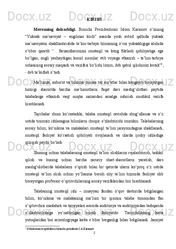 KIRISH
Mavzuning   dolzarbligi.   Birinchi   Prezidentimiz   Islom   Karimov   o‘zining
“Yuksak   ma’naviyat   –   engilmas   kuch”   asarida   yosh   avlod   qalbida   yuksak
ma’naviyatni   shakllantirishda   ta’lim-tarbiya   tizimining   o‘rni   yuksakligiga   alohida
e’tibor   qaratib   “...   farzandlarimizni   mustaqil   va   keng   fikrlash   qobiliyatiga   ega
bo‘lgan,   ongli   yashaydigan   komil   insonlar   etib   voyaga   etkazish   –   ta’lim-tarbiya
sohasining asosiy maqsadi va vazifasi bo‘lishi lozim, deb qabul qilishimiz kerak” 1
,
- deb ta’kidlab o‘tadi.
Ma’lumki, axborot va bilimlar doirasi tez sur’atlar bilan kengayib borayotgan
hozirgi   sharoitda   barcha   ma’lumotlarni   faqat   dars   mashg‘ulotlari   paytida
talabalarga   etkazish   vaqt   nuqtai   nazaridan   amalga   oshirish   mushkul   vazifa
hisoblanadi.
Tajribalar   shuni   ko‘rsatadiki,   talaba   mustaqil   ravishda   shug‘ullansa   va   o‘z
ustida tinimsiz ishlasagina bilimlarni chuqur o‘zlashtirishi mumkin. Talabalarning
asosiy   bilim,   ko‘nikma   va   malakalari   mustaqil   ta’lim   jarayonidagina   shakllanadi,
mustaqil   faoliyat   ko‘rsatish   qobiliyati   rivojlanadi   va   ularda   ijodiy   ishlashga
qiziqish paydo bo‘ladi.
Shuning uchun talabalarning mustaqil ta’lim  olishlarini  rejalashtirish, tashkil
qilish   va   buning   uchun   barcha   zaruriy   shart-sharoitlarni   yaratish,   dars
mashg‘ulotlarida   talabalarni   o‘qitish   bilan   bir   qatorda   ularni   ko‘proq   o‘z   ustida
mustaqil   ta’lim   olish   uchun   yo‘llanma   berish   oliy   ta’lim   tizimida   faoliyat   olib
borayotgan professor-o‘qituvchilarning asosiy vazifalaridan biri hisoblanadi.
Talabaning   mustaqil   ishi   –   muayyan   fandan   o‘quv   dasturida   belgilangan
bilim,   ko‘nikma   va   malakaning   ma’lum   bir   qismini   talaba   tomonidan   fan
o‘qituvchisi maslahati va tavsiyalari asosida auditoriya va auditoriyadan tashqarida
o‘zlashtirilishiga   yo‘naltirilgan   tizimli   faoliyatdir.   Tarixchilikning   katta
yutuqlaridan  biri   arxeologiyaga katta  e`tibor   berganligi   bilan belgilanadi.  Jamiyat
1
  O'zbekiston respublikasi birinchi prezidenti I.A.Karimov
2 