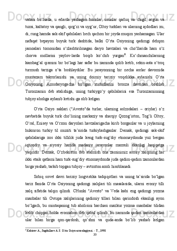 vatani   bo‘lsada,   u   erlarda   yashagan   hunnlar,   usunlar   qarluq   va   chigil,   argun   va
tuxsi, kaltatoy va qangli, qirg‘iz va uyg‘ur, Oltoy turklari va ularning ajdodlari xu,
di, rung hamda sak-skif qabilalari hech qachon bir joyda muqim yashamagan. Ular
nafaqat   bepayon   buyuk   turk   dashtida,   balki   O‘rta   Osiyoning   qadimgi   dehqon
jamoalari   tomonidan   o‘zlashtirilmagan   daryo   havzalari   va   cho‘llarida   ham   o‘z
chorva   mollarini   yaylov-larda   boqib   ko‘chib   yurgan 8
.   Ko‘chmanchilarning
kambag‘al  qismini   bir   bo‘lagi   har  safar   bu zaminda  qolib ketib,  sekin-asta  o‘troq
turmush   tarziga   o‘ta   boshlaydilar.   Bu   jarayonning   bir   necha   asrlar   davomida
muntazam   takrorlanishi   va   uning   doimiy   tarixiy   voqelikka   aylanishi   O‘rta
Osiyoning   Amudaryogacha   bo‘lgan   xududlarini   bronza   davridan   boshlab
Turonzamin   deb   atalishiga,   uning   turkiygo‘y   qabilalarini   esa   Turonzaminning
tubjoy aholiga aylanib ketishi-ga olib kelgan.
O‘rta   Osiyo   saklari   ("Avesto"da   turlar,   ularning   aslzodalari   –   oriylar)   o‘z
navbatida   buyuk   turk   cho‘lining   markaziy   va   sharqiy   Qozog‘iston,   Tog‘li   Oltoy,
O‘ral,   Enisey   va   O‘rxon   daryolari   havzalarigacha   kirib  borganlar   va   u   joylarning
hukmron   turkiy   til   muxiti   ta’sirida   turkiylashganlar.   Demak,   qadimgi   sak-skif
qabilalariga   xos   ikki   tillilik   juda   keng   turk-sug‘diy   etnomaydonda   yuz   bergan
iqtisodiy   va   siyosiy   hamda   madaniy   jarayonlar   maxsuli   ekanligi   haqiqatga
yaqindir.   Demak,   O‘zbekiston   deb   atalmish   ona   zaminimiz   asosiy   xalqining   har
ikki etaik qatlami ham turk-sug‘diy etnomaydonda juda qadim-qadim zamonlardan
birga yashab, tarkib topgan tubjoy – avtoxton axoli hisoblanadi.
Sobiq   sovet   davri   tarixiy   lingvistika   tadqiqotlari   va   uning   ta’sirida   bo‘lgan
tarix   fanida   O‘rta   Osiyoning   qadimgi   xalqlari   tili   masalasida,   ularni   eroniy   tilli
xalq   sifatida   talqin   qilindi.   CHunki   "Avesto"   va   Veda   kabi   eng   qadimgi   yozma
manbalar   tili   Ovrupa   xalqlarining   qadimiy   tillari   bilan   qarindosh   ekanligi   ayon
bo‘lgach,   bu   mintaqaning   tub   aholisini   barchasi   mazkur   yozma   manbalar   tilidan
kelib chiqqan holda eronzabon deb qabul qilinib, bu zaminda qadim zamonlardan
ular   bilan   birga   qon-qardosh,   qo‘shni   va   quda-anda   bo‘lib   yashab   kelgan
8
  Kabirov A., Sagdullaev A.S. O`rta Osiyo arxeologiyasi. - T., 1990
20 