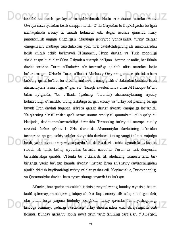 turkchilikka   hech   qanday   o‘rin   qoldirilmadi.   Hatto   eronshunos   olimlar   Hind-
Ovrupa nazariyasidan kelib chiqqan holda, O‘rta Osiyodan to Baykalgacha bo‘lgan
mintaqalarda   eroniy   til   muxiti   hukmron   edi,   degan   asossiz   qarashni   ilmiy
jamoatchilik   ongiga   singdirgan.   Masalaga   jiddiyroq   yondashilsa,   turkiy   xalqlar
etnogenezini   mutlaqo   turkchilikdan   yoki   turk   davlatchiligining   ilk   makonlaridan
kelib   chiqib   echib   bo‘lmaydi.   CHunonchi ,   Hunn   davlati   va   Turk   xoqonligi
shakllangan hududlar O‘rta Osiyodan sharqda bo‘lgan.   Ammo negadir, har ikkala
davlat   tarixida   Turon   o‘lkalarini   o‘z   tasarrufiga   qo‘shib   olish   masalasi   bejiz
ko‘tarilmagan. CHunki Turon o‘lkalari Markaziy Osiyoning aholisi jihatidan ham
tarkibiy qismi  bo‘lib, bu o‘lkalar  mil.avv. I ming yillik o‘rtalaridan boshlab Eron
ahamoniylari   tasarrufiga   o‘tgan   edi.   Taniqli   avestoshunos   olim   M.Ishoqov   ta’biri
bilan   aytganda,   “bu   o‘lkada   (qadimgi   Turonda)   ahamoniylarning   siyosiy
hukmronligi  o‘rnatilib, uning tarkibiga  kirgan eroniy va turkiy xalqlarning bariga
buyuk   Eron   davlati   fuqarosi   sifatida   qarash   davlat   siyosati   darajasiga   ko‘tarildi.
Xalqlarning   o‘z   tillaridan   qat’i   nazar,   umum   eroniy   til   qonuniy   til   qilib   qo‘yildi.
Natijada,   davlat   maxkamachiligi   doirasida   Turonning   turkiy   til   mavqei   sun’iy
ravishda   bekor   qilindi”1.   SHu   sharoitda   Ahamoniylar   davlatining   ta’siridan
tashqarida qolgan turkiy xalqlar dunyosida davlatchilikning yangi to‘lqini vujudga
keldi, ya’ni hunnlar imperiyasi paydo bo‘ldi. Bu davlat ichki siyosatida turkchilik
ruxida   ish   tutib,   tashqi   siyosatini   birinchi   navbatda   Turon   va   turk   dunyosini
birlashtirishga   qaratdi.   CHunki   bu   o‘lkalarda   til,   aholining   turmush   tarzi   bir-
birlariga   yaqin   bo‘lgan   hamda   siyosiy   jihatdan   Eron   an’anaviy   davlatchiligidan
ajralib chiqish kayfiyatidagi turkiy xalqlar yashar edi. Keyinchalik, Turk xoqonligi
va Qoraxoniylar davlati ham aynan shunga tayanib ish ko‘rgan.
Afsuski, hozirgacha murakkab tarixiy jarayonlarning bunday siyosiy jihatlari
taxlil   qilinmay,   mintaqaning   tubjoy   aholisi   faqat   eroniy   tilli   xalqlar   bo‘lgan   deb,
ular   bilan   birga   yagona   hududiy   kenglikda   turkiy   qavmlar   ham   yashaganligi
hisobga olinmay, qadimgi Turondagi turkiy etnosni  inkor etish darajasigacha olib
kelindi.   Bunday   qarashni   sobiq   sovet   davri   tarix   fanining   darg‘alari   YU.Bregel,
21 