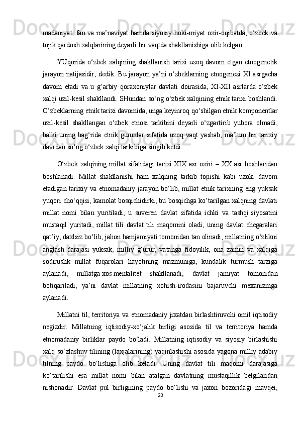 madaniyat, fan va ma’naviyat hamda siyosiy hoki-miyat  oxir-oqibatda, o‘zbek va
tojik qardosh xalqlarining deyarli bir vaqtda shakllanishiga olib kelgan.
YUqorida o‘zbek xalqining shakllanish  tarixi  uzoq davom  etgan etnogenetik
jarayon natijasidir, dedik. Bu jarayon ya’ni o‘zbeklarning etnogenezi  XI asrgacha
davom   etadi   va   u   g‘arbiy   qoraxoniylar   davlati   doirasida,   XI-XII   asrlarda   o‘zbek
xalqi uzil-kesil shakllandi. SHundan so‘ng o‘zbek xalqining etnik tarixi boshlandi.
O‘zbeklarning etnik tarixi davomida, unga keyinroq qo‘shilgan etnik komponentlar
uzil-kesil   shakllangan   o‘zbek   etnosi   tarkibini   deyarli   o‘zgartirib   yubora   olmadi,
balki   uning  bag‘rida  etnik  guruxlar  sifatida   uzoq  vaqt   yashab,   ma’lum  bir   tarixiy
davrdan so‘ng o‘zbek xalqi tarkibiga singib ketdi.
O‘zbek  xalqining  millat   sifatidagi   tarixi   XIX  asr   oxiri  –  XX  asr  boshlaridan
boshlanadi.   Millat   shakllanishi   ham   xalqning   tarkib   topishi   kabi   uzok.   davom
etadigan tarixiy va etnomadaniy jarayon bo‘lib, millat  etnik tarixning eng yuksak
yuqori cho‘qqisi, kamolat bosqichidirki, bu bosqichga ko‘tarilgan xalqning davlati
millat   nomi   bilan   yuritiladi,   u   suveren   davlat   sifatida   ichki   va   tashqi   siyosatini
mustaqil   yuritadi ,   millat   tili   davlat   tili   maqomini   oladi,   uning   davlat   chegaralari
qat’iy, daxlsiz bo‘lib, jahon hamjamiyati tomonidan tan olinadi, millatning o‘zlikni
anglash   darajasi   yuksak,   milliy   g‘urur,   vatanga   fidoyilik,   ona   zamin   va   xalqiga
sodirushk   millat   fuqarolari   hayotining   mazmuniga,   kundalik   turmush   tarziga
aylanadi,   millatga   xos   mentalitet   shakllanadi,   davlat   jamiyat   tomonidan
botiqariladi,   ya’ni   davlat   millatning   xohish-irodasini   bajaruvchi   mexanizmga
aylanadi.
Millatni til, territoriya va etnomadaniy jixatdan birlashtiruvchi omil iqtisodiy
negizdir.   Millatning   iqtisodiy-xo‘jalik   birligi   asosida   til   va   territoriya   hamda
etnomadaniy   birliklar   paydo   bo‘ladi.   Millatning   iqtisodiy   va   siyosiy   birlashishi
xalq so‘zlashuv tilining (laxjalarining) yaqinlashishi  asosida yagona milliy adabiy
tilning   paydo   bo‘lishiga   olib   keladi.   Uning   davlat   tili   maqomi   darajasiga
ko‘tarilishi   esa   millat   nomi   bilan   atalgan   davlatning   mustaqillik   belgilaridan
nishonadir.   Davlat   pul   birligining   paydo   bo‘lishi   va   jaxon   bozoridagi   mavqei,
23