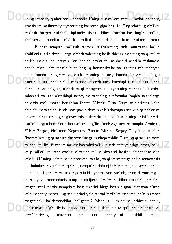 uning  iqtisodiy   qudratidan   nishonadir.  Uning  mustaxkam  zamini  davlat   iqtisodiy,
siyosiy   va   mafkuraviy   siyosatining   barqarorligiga   bog‘liq.   Fuqarolarning   o‘zlikni
anglash   darajasi   istiqbolli   iqtisodiy   siyosat   bilan   chambarchas   bog‘liq   bo‘lib,
shubxasiz,   bundan   o‘zbek   millati   va   davlati   ham   istisno   emas.
Bundan   maqsad,   bo‘lajak   tarixchi   talabalarning   etuk   mutaxassis   bo‘lib
shakllanishlari uchun, ularga o‘zbek xalqining kelib chiqishi va uning xalq, millat
bo‘lib   shakllanish   jarayon-   lari   haqida   davlat   ta’lim   dasturi   asosida   tushuncha
berish,   ularni   shu   masala   bilan   bog‘liq   konsepsiyalar   va   ularning   tub   mohiyati
bilan   hamda   etnogenez   va   etnik   tarixning   nazariy   hamda   ilmiy-metodologik
asoslari   bilan   tanishtirish,   etnogenez   va   etnik   tarix   haqidagi   tushunchalar:   etnik
alomatlar   va   belgilar,   o‘zbek   xalqi   etnogenetik   jarayonining   murakkab   kechish
sabablari   va   ular   o‘rtasidagi   tarixiy   va   xronologik   tafovutlar   haqida   talabalarga
ob’ektiv   ma’lumotlar   berishdan   iborat.   CHunki   O‘rta   Osiyo   xalqlarining   kelib
chiqishi masalasida, fanda hozirgacha davom etib kelayotgan turlicha qarashlar va
ba’zan uchrab turadigan g‘ayriilmiy tushunchalar, o‘zbek xalqining tarixi hozirda
egallab turgan hududlar bilan azaldan bog‘liq ekanligiga soya solmoqda. Ayniqsa,
YUriy   Bregel,   No‘‘mon   Negmatov,   Rahim   Masov,   Sergey   Polyakov,   Alisher
Ilxomovlarning qarashlari fan yutuqlariga mutlaqo ziddir. Ularning qarashlari yosh
avlodni   milliy   iftixor   va   tarixiy   baynalminallik   ruxida   tarbiyalashga   emas,   balki
ko‘p   millatli   mintaqa   axolisi   o‘rtasida   milliy   nizolarni   keltirib   chiqarishga   olib
keladi. SHuning uchun har bir tarixchi talaba, xalqi va vataniga sodiq mutaxassis
ota-bobolarining kelib chiqishini, uzoq o‘tmishda   ajdodi kim edi , shu zaminda ikki
til   sohiblari   (turkiy   va   sug‘diy)   sifatida   yonma-yon   yashab,   uzoq   davom   etgan
iqtisodiy   va   etnomadaniy   aloqalar   natijasida   bir-birlari   bilan   aralashib,   qorishib
ketgan,   turli   tarixiy   taraqqiyot   bosqichlarini   birga   bosib   o‘tgan,   avtoxton   o‘troq
xalq madaniy merosining sohiblarimi yoki tarixni buzib ko‘rsatuvchi ba’zi birovlar
aytganidek,   ko‘chmanchilar   bo‘lganmi?   Mana   shu   muammo   echimini   topib,
talabalarga   to‘g‘ri   ilmiy   tasavvurlar   berish   ushbu   o‘quv   qo‘llanma   maqsad   va
vazifala-rining   mazmun   va   tub   mohiyatini   tashkil   etadi.
24