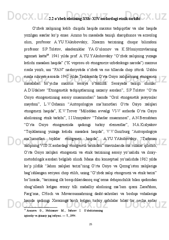 2.2  o’zbek elatining XSh- XIV asrlardagi etnik tarkibi
O‘zbek   xalqining   kelib   chiqishi   haqida   maxsus   tadqiqotlar   va   ular   haqida
yozilgan   asarlar   ko‘p   emas.   Ammo   bu   masalada   taniqli   sharqshunos   va   arxeolog
olim,   professor   A.YU.YAkubovskiy,   Xorazm   tarixining   chuqur   bilimdoni
professor   S.P.Tolstov,   akademiklar   YA.G‘ulomov   va   K.SHoniyozovlarning
xgomati   katta 10
.   1941   yilda   prof.   A.YU.YAkubovskiy   “O‘zbek   xalqining   yuzaga
kelishi masalasi haqida” (“K voprosu ob etnogeneze uzbekskogo naroda”) maxsus
risola   yozib,   uni   “FAN”   nashriyotida   o‘zbek   va   rus   tillarida   chop   zttirdi.   Ushbu
risola ruhiyati asosida 1942 yilda Toshkentda O‘rta Osiyo xalqlarining etnogenezi
masalalari   bo‘yicha   maxsus   sessiya   o‘tkazildi.   Sessiyada   taniqli   olimlar:
A.D.Udalsev   “Etnogenetik   tadqiqotlarning   nazariy   asoslari”,   S.P.Tolstov   “O‘rta
Osiyo   etnogenezining   asosiy   muammolari”   hamda   “Orol   etnogenetik   jarayonlar
maydoni”,   L.V.Oshanin   “Antropologiya   ma’lumotlari   O‘rta   Osiyo   xalqlari
etnogenezi   haqida”,   K.V.Trever   “Miloddan   avvalgi   VI-V   asrlarda   O‘rta   Osiyo
aholisining   etnik   tarkibi”,   I.I.Umnyakov   “Toharlar   muammosi”,   A.N.Bernshtam
“O‘rta   Osiyo   etnogenezida   qadimgi   turkiy   elementlar”,   N.A.Kislyakov
“Tojiklarning   yuzaga   kelishi   masalasi   haqida”,   V.V.Ginzburg   “Antropologiya
ma’lumotlari   tojiklar   etnogenezi   haqida”,   A.YU.YAkubovskiy   “Turkman
xalqining VIII-X asrlardagi etnogenezi tarixidan” mavzularida ma’ruzalar qilishib,
O‘rta   Osiyo   xalqlari   etnogenezi   va   etnik   tarixining   asosiy   yo‘nalishi   va   ilmiy-
metodologik asoslari belgilab olindi. Mana shu konseptual yo‘nalishda 1962 yilda
ko‘p   jildlik   “Jahon   xalqlari   tarixi”ning   O‘rta   Osiyo   va   Qozog‘iston   xalqlariga
bag‘ishlangan seriyasi chop etilib, uning “O‘zbek xalqi etnogenezi va etnik tarixi”
bo‘limida, “tarixning ilk bosqichlaridanoq sug‘orma dehqonchilik bilan qadimdan
shug‘ullanib   kelgan   eroniy   tilli   mahalliy   aholining   ma’lum   qismi   Zarafshon,
Farg‘ona,   CHoch   va   Movarounnahrning   dasht-sahrolari   va   boshqa   vohalariga
hamda   qadimgi   Xorazmga   kirib   kelgan   turkiy   qabilalar   bilan   bir   necha   asrlar
10
  Asanova    G.,    Nabixanov    M.,    Safarov    I.    O`zbekistonning 
iqtisodiy va ijtimoiy jug`rofiyasi. — T., 1994.
25 