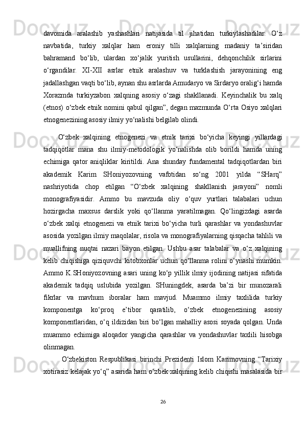 davomida   aralashib   yashashlari   natijasida   til   jihatidan   turkiylashadilar.   O‘z
navbatida,   turkiy   xalqlar   ham   eroniy   tilli   xalqlarning   madaniy   ta’siridan
bahramand   bo‘lib,   ulardan   xo‘jalik   yuritish   usullarini,   dehqonchilik   sirlarini
o‘rgandilar.   XI-XII   asrlar   etnik   aralashuv   va   turklashish   jarayonining   eng
jadallashgan vaqti bo‘lib, aynan shu asrlarda Amudaryo va Sirdaryo oralig‘i hamda
Xorazmda   turkiyzabon   xalqning   asosiy   o‘zagi   shakllanadi.   Keyinchalik   bu   xalq
(etnos) o‘zbek etnik nomini qabul qilgan”, degan mazmunda O‘rta Osiyo xalqlari
etnogenezining asosiy ilmiy yo‘nalishi belgilab olindi.
O‘zbek   xalqining   etnogenezi   va   etnik   tarixi   bo‘yicha   keyingi   yillardagi
tadqiqotlar   mana   shu   ilmiy-metodologik   yo‘nalishda   olib   borildi   hamda   uning
echimiga   qator   aniqliklar   kiritildi.   Ana   shunday   fundamental   tadqiqotlardan   biri
akademik   Karim   SHoniyozovning   vafotidan   so‘ng   2001   yilda   “SHarq”
nashriyotida   chop   etilgan   “O‘zbek   xalqining   shakllanish   jarayoni”   nomli
monografiyasidir.   Ammo   bu   mavzuda   oliy   o‘quv   yurtlari   talabalari   uchun
hozirgacha   maxsus   darslik   yoki   qo‘llanma   yaratilmagan.   Qo‘lingizdagi   asarda
o‘zbek   xalqi   etnogenezi   va   etnik   tarixi   bo‘yicha   turli   qarashlar   va   yondashuvlar
asosida yozilgan ilmiy maqolalar, risola va monografiyalarning qisqacha tahlili va
muallifning   nuqtai   nazari   bayon   etilgan.   Ushbu   asar   talabalar   va   o‘z   xalqining
kelib chiqishiga qiziquvchi  kitobxonlar  uchun qo‘llanma rolini  o‘ynashi  mumkin.
Ammo  K.SHoniyozovning  asari  uning  ko‘p  yillik  ilmiy  ijodining  natijasi  sifatida
akademik   tadqiq   uslubida   yozilgan.   SHuningdek,   asarda   ba’zi   bir   munozarali
fikrlar   va   mavhum   iboralar   ham   mavjud.   Muammo   ilmiy   taxlilida   turkiy
komponentga   ko‘proq   e’tibor   qaratilib,   o‘zbek   etnogenezining   asosiy
komponentlaridan,  o‘q ildizidan  biri   bo‘lgan  mahalliy asosi   soyada  qolgan.  Unda
muammo   echimiga   aloqador   yangicha   qarashlar   va   yondashuvlar   taxlili   hisobga
olinmagan.
O‘zbekiston   Respublikasi   birinchi   Prezidenti   Islom   Karimovning   “Tarixiy
xotirasiz kelajak yo‘q” asarida ham o‘zbek xalqining kelib chiqishi masalasida bir
26 