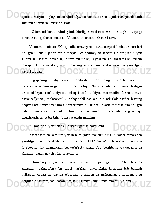 qator   konseptual   g‘oyalar   mavjud.   Quyida   ushbu   asarda   ilgari   surilgan   dolzarb
fikr-mulohazalarni keltirib o‘tsak:
-   Odamzod   borki,   avlod-ajdodi   kimligini,   nasl-nasabini,   o‘zi   tug‘ilib   voyaga
etgan   qishloq, shahar, xullaski,   Vatanining   tarixini bilishni istaydi.
Vatanimiz  nafaqat  SHarq, balki   umumjahon  sivilizatsiyasi  beshiklaridan  biri
bo‘lganini   butun   jahon   tan   olmoqda.   Bu   qadimiy   va   tabarruk   tuproqdan   buyuk
allomalar,   fozilu   fuzalolar,   olimu   ulamolar,   siyosatchilar,   sarkardalar   etishib
chiqqan.   Diniy   va   dunyoviy   ilmlarning   asoslari   mana   shu   zaminda   yaratilgan,
sayqal topgan.
Eng   qadimgi   toshyozuvlar ,   bitiklardan   tortib,   bugun   kutubxonalarimiz
xazinasida   saqlanayotgan   20   mingdan   ortiq   qo‘lyozma,   ularda   mujassamlashgan
tarix, adabiyot, san’at, siyosat, axloq, falsafa, tibbiyot, matematika, fizika, kimyo,
astrono(3)miya,   me’morchilik,   dehqonchilikka   oid   o‘n   minglab   asarlar   bizning
beqiyos ma’naviy boyligimiz, iftixorimizdir. Bunchalik katta merosga ega bo‘lgan
xalq   dunyoda   kam   topiladi.   SHuning   uchun   ham   bu   borada   jahonning   sanoqli
mamlakatlarigina biz bilan bellasha olishi mumkin.
Bu nodir qo‘lyozmalarni jiddiy o‘rganish davri keldi.
o‘z   tariximizni   o‘zimiz   yozish   huquqidan   mahrum   edik.   Birovlar   tomonidan
yaratilgan   tarix   darsliklarini   o‘qir   edik.   "SSSR   tarixi"   deb   atalgan   darslikda
O‘zbekistonday mamlakatga bor-yo‘g‘i 3-4 sahifa o‘rin berilib, tarixiy voqealar va
shaxslar haqida noxolis fikrlar aytilardi.
CHumchuq   so‘ysa   ham   qassob   so‘ysin,   degan   gap   bor.   Men   tarixchi
emasman.   Lekin   tabiiy   bir   savol   tug‘iladi:   davlatchilik   tariximiz   tub   burilish
pallasiga   kirgan   bir   paytda   o‘zimizning   zamon   va   makondagi   o‘rnimizni   aniq
belgilab olishimiz, nasl-nasabimiz, kimligimizni bilishimiz kerakmi-yo‘qmi?
27 