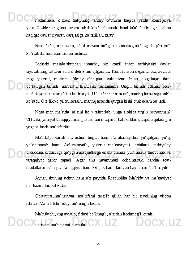 Nazarimda,   o‘zbek   xalqining   tarixiy   o‘tmishi   haqida   yaxlit   konsepsiya
yo‘q.   O‘zlikni   anglash   tarixni   bilishdan   boshlanadi.   Isbot   talab   bo‘lmagan   ushbu
haqiqat davlat siyosati darajasiga ko‘tarilishi zarur.
Faqat   bahs,   munozara,   tahlil  mevasi  bo‘lgan  xulosalargina  bizga  to‘g‘ri   yo‘l
ko‘rsatishi mumkin.   Bu-birinchidan.
Ikkinchi   masala   shundan   iboratki,   biz   komil   inson   tarbiyasini   davlat
siyosatining ustuvor sohasi deb e’lon qilganmiz.   Komil inson deganda biz, avvalo,
ongi   yuksak,   mustaqil   fikrlay   oladigan,   xulq-atvori   bilan   o‘zgalarga   ibrat
bo‘ladigan   bilimli,   ma’rifatli   kishilarni   tushunamiz.   Ongli,   bilimli   odamni   oldi-
qochdi gaplar bilan aldab bo‘lmaydi. U har bir narsani aql, mantiq tarozisiga solib
ko‘radi. O‘z fikr-o‘yi, xulosasini mantiq asosida qurgan kishi etuk odam bo‘ladi.
Nega   men   ma’rifat   so‘zini   ko‘p   takrorlab,   unga   alohida   urg‘u   beryapman?
CHunki,   jamiyat taraqqiyotining asosi, uni muqarrar halokatdan qutqarib qoladigan
yagona kuch-ma’rifatdir.
Ma’rifatparvarlik   biz   uchun   bugun   ham   o‘z   ahamiyatini   yo‘qotgani   yo‘q,
yo‘qotmaydi   ham.   Aql-zakovatli,   yuksak   ma’naviyatli   kishilarni   tarbiyalay
olsakkina, oldimizga qo‘ygan maqsadlarga erisha olamiz, yurtimizda farovonlik va
taraqqiyot   qaror   topadi.   Agar   shu   muammoni   echolmasak,   barcha   toat-
ibodatlarimiz bir pul: taraqqiyot ham, kelajak ham, farovon hayot ham bo‘lmaydi!
Aynan   shuning   uchun   ham   o‘z   paytida   Respublika   Ma’rifat   va   ma’naviyat
markazini tashkil etdik.
Qolaversa,   ma’naviyat,   ma’rifatni   targ‘ib   qilish   har   bir   ziyolining   vijdon
ishidir. Ma’rifatchi fidoyi bo‘lmog‘i kerak.
Ma’rifatchi, eng avvalo, fidoyi bo‘lmog‘i, o‘zidan kechmog‘i kerak.
-tarix va ma’naviyat   qismida:
28 