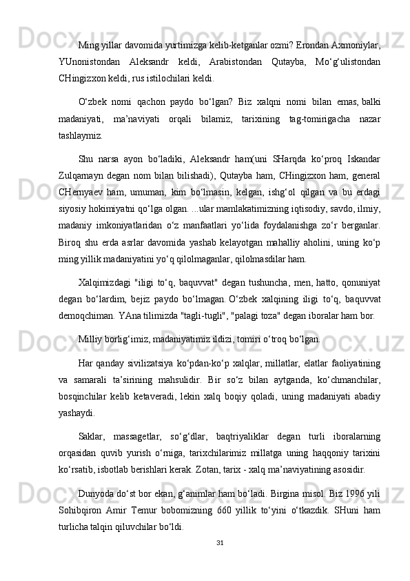 Ming yillar davomida yurtimizga kelib-ketganlar ozmi? Erondan Axmoniylar,
YUnonistondan   Aleksandr   keldi,   Arabistondan   Qutayba,   Mo‘g‘ulistondan
CHingizxon keldi, rus istilochilari keldi.
O‘zbek   nomi   qachon   paydo   bo‘lgan?   Biz   xalqni   nomi   bilan   emas,   balki
madaniyati ,   ma’naviyati   orqali   bilamiz,   tarixining   tag-tomirigacha   nazar
tashlaymiz.
Shu   narsa   ayon   bo‘ladiki,   Aleksandr   ham(uni   SHarqda   ko‘proq   Iskandar
Zulqarnayn   degan   nom   bilan   bilishadi),   Qutayba   ham,   CHingizxon   ham,   general
CHernyaev   ham,   umuman,   kim   bo‘lmasin,   kelgan,   ishg‘ol   qilgan   va   bu   erdagi
siyosiy hokimiyatni qo‘lga olgan. ...ular mamlakatimizning iqtisodiy, savdo, ilmiy,
madaniy   imkoniyatlaridan   o‘z   manfaatlari   yo‘lida   foydalanishga   zo‘r   berganlar.
Biroq   shu   erda   asrlar   davomida   yashab   kelayotgan   mahalliy   aholini,   uning   ko‘p
ming yillik madaniyatini yo‘q qilolmaganlar, qilolmasdilar ham.
Xalqimizdagi   "iligi   to‘q,   baquvvat"   degan   tushuncha,   men,   hatto,   qonuniyat
degan   bo‘lardim,   bejiz   paydo   bo‘lmagan.   O‘zbek   xalqining   iligi   to‘q,   baquvvat
demoqchiman.   YAna tilimizda "tagli-tugli", "palagi toza" degan iboralar ham bor.
Milliy borlig‘imiz, madaniyatimiz ildizi, tomiri o‘troq bo‘lgan.
Har   qanday  sivilizatsiya   ko‘pdan-ko‘p  xalqlar,  millatlar,  elatlar   faoliyatining
va   samarali   ta’sirining   mahsulidir.   Bir   so‘z   bilan   aytganda,   ko‘chmanchilar,
bosqinchilar   kelib   ketaveradi,   lekin   xalq   boqiy   qoladi,   uning   madaniyati   abadiy
yashaydi.
Saklar,   massagetlar,   so‘g‘dlar,   baqtriyaliklar   degan   turli   iboralarning
orqasidan   quvib   yurish   o‘rniga,   tarixchilarimiz   millatga   uning   haqqoniy   tarixini
ko‘rsatib, isbotlab berishlari kerak. Zotan,   tarix - xalq ma’naviyatining asosidir.
Dunyoda do‘st bor ekan, g‘animlar ham bo‘ladi. Birgina misol. Biz 1996 yili
Sohibqiron   Amir   Temur   bobomizning   660   yillik   to‘yini   o‘tkazdik.   SHuni   ham
turlicha talqin qiluvchilar bo‘ldi.
31 