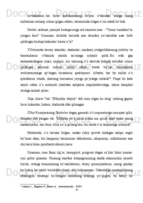 Avvalambor,   biz   biror   ajdodimizning   to‘yini   o‘tkazsak,   bunga   uning
millatimiz ravnaqi uchun qilgan ishlari, tariximizda tutgan o‘rni sabab bo‘ladi.
Davlat, saltanat, jamiyat boshqaruviga oid mumtoz asar - "Temur tuzuklari"ni
yozgan   kim?   Umuman,   kishilik   tarixida   ana   shunday   yo‘nalishda   asar   bitib
qoldirgan boshqa hukmdor bormi o‘zi?
YUrtimizda  tarixiy shaxslar,  shaharlar, madaniy yodgorliklarning yubiley va
bayramlarini   o‘tkazish   yaxshi   an’anaga   aylanib   qoldi.   Bu   erda   gap
tantanalardagina   emas,   muhimi,   biz   ularning   o‘z   davrida   kelajak   avlodlar   uchun
qoldirgan   salmoqli   merosi,   ijobiy   ishlari,   kerak   bo‘lsa,   umumjahon
sivilizatsiyasiga   qo‘shgan   hissalarini   qadrlaymiz.   Albatta,   har   bir   millat   o‘z
ajdodlarini   eslash,   ularning   hurmatini   joyiga   qo‘yishga   intiladi 12
.   Faqat   bu   kabi
xayrli   ishlar   o‘z   mohiyati   jihatidan   xalqlarni   yaqinlashtirishga,   ularni   hamjihat
etishga xizmat qilsin.
Xoja   Ahror   Vali   "SHayxlar   shayxi"   deb   nom   olgan   bu   ulug‘   zotning   gapini
biror hukmdor, hokim, shahzoda ikki qilmagan.
CHor Rossiyasining Skobelev degan generali o‘z imperatoriga murojaat qilib,
shunday deb yozgan edi: "Millatni  yo‘q qilish   uchun uni qirish shart emas , uning
madaniyatini, san’atini, tilini yo‘q qilsang bas, tez orada o‘zi tanazzulga uchraydi".
Modomiki,   o‘z   tarixini   bilgan,   undan   ruhiy   quvvat   oladigan   xalqni   engib
bo‘lmas   ekan,   biz   haqqoniy   tariximizni   tiklashimiz,   xalqimizni,   millatimizni   ana
shu tarix bilan qurollantirishimiz zarur.
Umuman,   men   fanni   ilg‘or,   taraqqiyot,   progress   degan   so‘zlar   bilan   yonma-
yon   qabul   qilaman.   Fanning   vazifasi   kelajagimizning   shakli-shamoyilini   yaratib
berish,   ertangi   kunimizning   yo‘nalishlarini,   tabiiy   qonuniyatlarini,   uning   qanday
bo‘lishini ko‘rsatib berishdan iborat, deb tushunaman. Odamlarga mustaqillikning
afzalligini,   mustaqil   bo‘lmagan   millatning   kelajagi   yo‘qligini,   bu   tabiiy   bir
12
  Alimov I.,   Ergashev F., Butaev A.   Arxivshunoslik. - T1997
32 