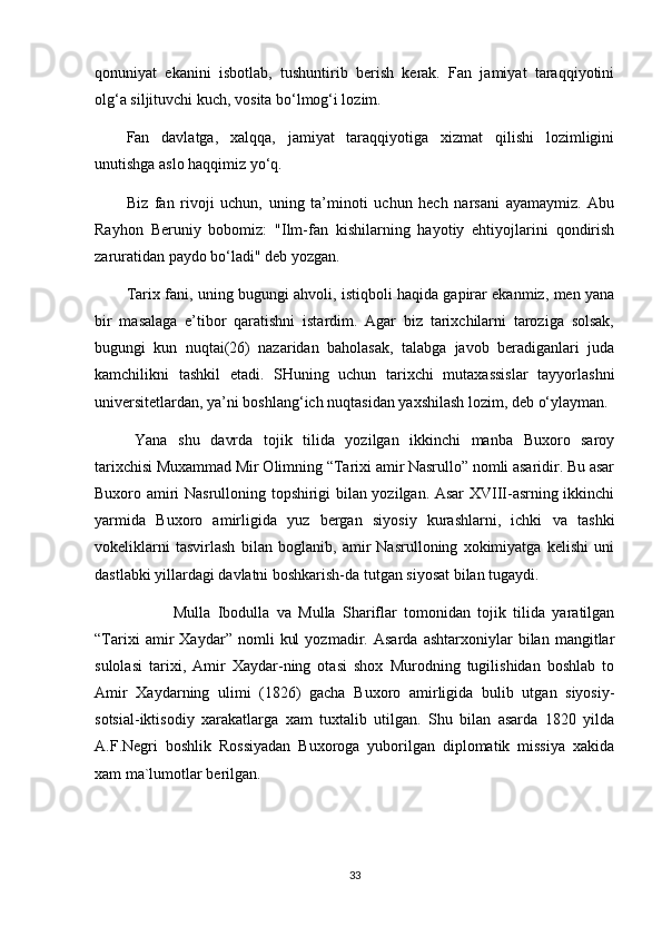 qonuniyat   ekanini   isbotlab,   tushuntirib   berish   kerak.   Fan   jamiyat   taraqqiyotini
olg‘a siljituvchi kuch, vosita bo‘lmog‘i lozim.
Fan   davlatga,   xalqqa,   jamiyat   taraqqiyotiga   xizmat   qilishi   lozimligini
unutishga aslo haqqimiz yo‘q.
Biz   fan   rivoji   uchun,   uning   ta’minoti   uchun   hech   narsani   ayamaymiz.   Abu
Rayhon   Beruniy   bobomiz:   "Ilm-fan   kishilarning   hayotiy   ehtiyojlarini   qondirish
zaruratidan paydo bo‘ladi" deb yozgan.
Tarix fani, uning bugungi ahvoli, istiqboli haqida gapirar ekanmiz, men yana
bir   masalaga   e’tibor   qaratishni   istardim.   Agar   biz   tarixchilarni   taroziga   solsak,
bugungi   kun   nuqtai(26)   nazaridan   baholasak,   talabga   javob   beradiganlari   juda
kamchilikni   tashkil   etadi.   SHuning   uchun   tarixchi   mutaxassislar   tayyorlashni
universitetlardan, ya’ni boshlang‘ich nuqtasidan yaxshilash lozim, deb o‘ylayman.
Yana   shu   davrda   tojik   tilida   yozilgan   ikkinchi   manba   Buxoro   saroy
tarixchisi Muxammad Mir Olimning “Tarixi amir Nasrullo” nomli asaridir. Bu asar
Buxoro amiri Nasrulloning topshirigi bilan yozilgan. Asar XVIII-asrning ikkinchi
yarmida   Buxoro   amirligida   yuz   bergan   siyosiy   kurashlarni,   ichki   va   tashki
vokeliklarni   tasvirlash   bilan   boglanib,   amir   Nasrulloning   xokimiyatga   kelishi   uni
dastlabki yillardagi davlatni boshkarish-da tutgan siyosat bilan tugaydi. 
Mulla   Ibodulla   va   Mulla   Shariflar   tomonidan   tojik   tilida   yaratilgan
“Tarixi   amir   Xaydar”   nomli   kul   yozmadir.   Asarda   ashtarxoniylar   bilan   mangitlar
sulolasi   tarixi,   Amir   Xaydar-ning   otasi   shox   Murodning   tugilishidan   boshlab   to
Amir   Xaydarning   ulimi   (1826)   gacha   Buxoro   amirligida   bulib   utgan   siyosiy-
sotsial-iktisodiy   xarakatlarga   xam   tuxtalib   utilgan.   Shu   bilan   asarda   1820   yilda
A.F.Negri   boshlik   Rossiyadan   Buxoroga   yuborilgan   diplomatik   missiya   xakida
xam ma`lumotlar berilgan.
33 