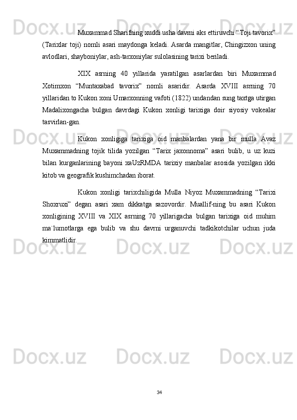 Muxammad Sharifning xuddi usha davrni aks ettiruvchi “Toji tavorix”
(Tarixlar   toji)   nomli   asari   maydonga  keladi.   Asarda   mangitlar,  Chingizxon   uning
avlodlari, shayboniylar, ash-tarxoniylar sulolasining tarixi beriladi.
XIX   asrning   40   yillarida   yaratilgan   asarlardan   biri   Muxammad
Xotimxon   “Muntaxabad   tavorix”   nomli   asaridir.   Asarda   XVIII   asrning   70
yillaridan to Kukon xoni Umarxonning vafoti (1822) undandan sung taxtga utirgan
Madalixongacha   bulgan   davrdagi   Kukon   xonligi   tarixiga   doir   siyosiy   vokealar
tasvirlan-gan.
Kukon   xonligiga   tarixiga   oid   manbalardan   yana   bir   mulla   Avaz
Muxammadning   tojik   tilida   yozilgan   “Tarix   jaxonnoma”   asari   bulib,   u   uz   kuzi
bilan   kurganlarining   bayoni   xaUzRMDA   tarixiy   manbalar   asosida   yozilgan   ikki
kitob va geografik kushimchadan iborat.
Kukon   xonligi   tarixchiligida   Mulla   Niyoz   Muxammadning   “Tarixi
Shoxruxi”   degan   asari   xam   dikkatga   sazovordir.   Muallif-ning   bu   asari   Kukon
xonligining   XVIII   va   XIX   asrning   70   yillarigacha   bulgan   tarixiga   oid   muhim
ma`lumotlarga   ega   bulib   va   shu   davrni   urganuvchi   tadkikotchilar   uchun   juda
kimmatlidir.
34 