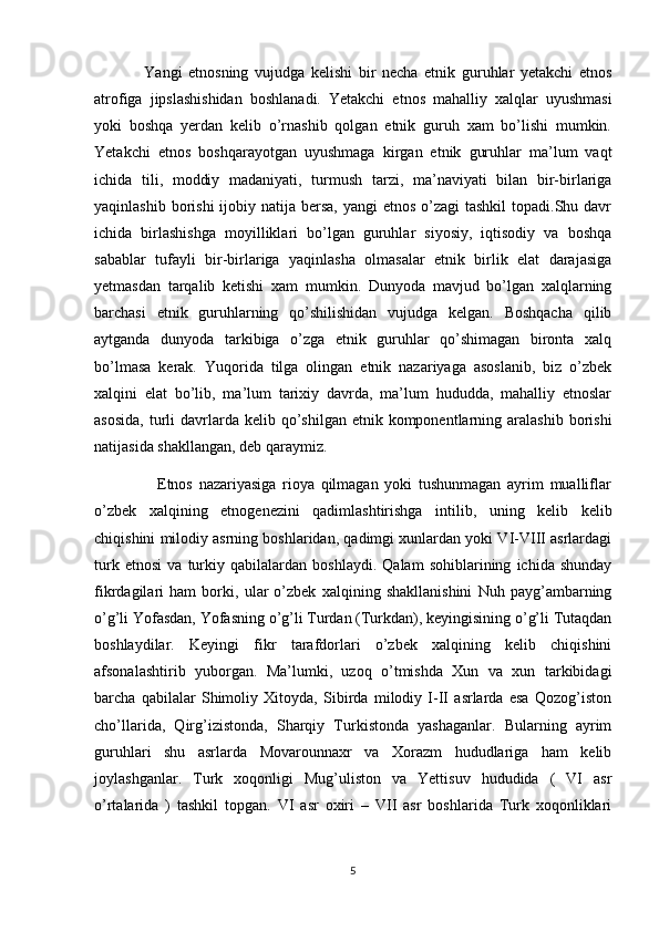                 Yangi   etnosning   vujudga   kelishi   bir   necha   etnik   guruhlar   yetakchi   etnos
atrofiga   jipslashishidan   boshlanadi.   Yetakchi   etnos   mahalliy   xalqlar   uyushmasi
yoki   boshqa   yerdan   kelib   o’rnashib   qolgan   etnik   guruh   xam   bo’lishi   mumkin.
Yetakchi   etnos   boshqarayotgan   uyushmaga   kirgan   etnik   guruhlar   ma’lum   vaqt
ichida   tili,   moddiy   madaniyati,   turmush   tarzi,   ma’naviyati   bilan   bir-birlariga
yaqinlashib borishi  ijobiy natija bersa,  yangi  etnos o’zagi  tashkil  topadi.Shu davr
ichida   birlashishga   moyilliklari   bo’lgan   guruhlar   siyosiy,   iqtisodiy   va   boshqa
sabablar   tufayli   bir-birlariga   yaqinlasha   olmasalar   etnik   birlik   elat   darajasiga
yetmasdan   tarqalib   ketishi   xam   mumkin.   Dunyoda   mavjud   bo’lgan   xalqlarning
barchasi   etnik   guruhlarning   qo’shilishidan   vujudga   kelgan.   Boshqacha   qilib
aytganda   dunyoda   tarkibiga   o’zga   etnik   guruhlar   qo’shimagan   bironta   xalq
bo’lmasa   kerak.   Yuqorida   tilga   olingan   etnik   nazariyaga   asoslanib,   biz   o’zbek
xalqini   elat   bo’lib,   ma’lum   tarixiy   davrda,   ma’lum   hududda,   mahalliy   etnoslar
asosida,   turli  davrlarda kelib  qo’shilgan  etnik komponentlarning aralashib  borishi
natijasida shakllangan, deb qaraymiz.
                    Etnos   nazariyasiga   rioya   qilmagan   yoki   tushunmagan   ayrim   mualliflar
o’zbek   xalqining   etnogenezini   qadimlashtirishga   intilib,   uning   kelib   kelib
chiqishini milodiy asrning boshlaridan, qadimgi xunlardan yoki VI-VIII asrlardagi
turk   etnosi   va   turkiy   qabilalardan   boshlaydi.   Qalam   sohiblarining   ichida   shunday
fikrdagilari   ham   borki,   ular   o’zbek   xalqining   shakllanishini   Nuh   payg’ambarning
o’g’li Yofasdan, Yofasning o’g’li Turdan (Turkdan), keyingisining o’g’li Tutaqdan
boshlaydilar.   Keyingi   fikr   tarafdorlari   o’zbek   xalqining   kelib   chiqishini
afsonalashtirib   yuborgan.   Ma’lumki,   uzoq   o’tmishda   Xun   va   xun   tarkibidagi
barcha   qabilalar   Shimoliy   Xitoyda,   Sibirda   milodiy   I-II   asrlarda   esa   Qozog’iston
cho’llarida,   Qirg’izistonda,   Sharqiy   Turkistonda   yashaganlar.   Bularning   ayrim
guruhlari   shu   asrlarda   Movarounnaxr   va   Xorazm   hududlariga   ham   kelib
joylashganlar.   Turk   xoqonligi   Mug’uliston   va   Yettisuv   hududida   (   VI   asr
o’rtalarida   )   tashkil   topgan.   VI   asr   oxiri   –   VII   asr   boshlarida   Turk   xoqonliklari
5 