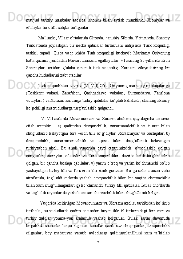 mavjud   tarixiy   manbalar   asosida   ishonch   bilan   aytish   mumkinki,   Xioniylar   va
eftaliylar turk tilli xalqlar bo’lganlar.
          Ma’lumki, VI asr o’rtalarida Oltoyda,  janubiy Sibirda, Yettisuvda, Sharqiy
Turkistonda   joylashgan   bir   necha   qabilalar   birlashishi   natijasida   Turk   xoqonligi
tashkil   topadi.   Qisqa   vaqt   ichida   Turk   xoqonligi   kuchayib   Markaziy   Osiyoning
katta qismini, jumladan Movarounnaxrni egallaydilar. VI asrning 80-yillarida Eron
Sosoniylari   ustidan   g’alaba   qozonib   turk   xoqonligi   Xuroson   viloyatlarining   bir
qancha hududlarini zabt etadilar. 
          Turk xoqonliklari davrida (VI-VII) O’rta Osiyoning markaziy mintaqalariga
(Toshkent   vohasi,   Zarafshon,   Qashqadaryo   vohalari,   Surxondaryo,   Farg’ona
vodiylari ) va Xorazm zaminiga turkiy qabilalar ko’plab kelishadi; ularning aksariy
ko’pchiligi shu xududlarga turg’unlashib qolgandi.
                     VI-VII asrlarda Movarounnaxr va Xorazm aholisini quyidagicha tassavur
etish   mumkin:     a)   qadimdan   dexqonchilik,   xunarmandchilik   va   tijorat   bilan
shug’ullanib kelayotgan fors  –eron tilli  so’g’diylar, Xorazmiylar  va boshqalar;  b)
dexqonchilik,   xunarmmandchilik   va   tijorat   bilan   shug’ullanib   kelayotgan
turkiyzabon   aholi.   Bu   aholi   yuqorida   qayd   etganimizdek,   o’troqlashib   qolgan
qang’arlar,   xioniylar,   eftaliylar   va   Turk   xoqonliklari   davrida   kelib   turg’unlashib
qolgan, bir qancha boshqa qabilalar; v) yarim o’troq va yarim ko’chmanchi bo’lib
yashayotgan turkiy tilli va fors-eron tilli etnik guruxlar. Bu guruxlar asosan  voha
atroflarida,   tog’   oldi   qirlarda   yashab   dexqonchilik   bilan   bir   vaqtda   chorvachilik
bilan xam shug’ullanganlar; g) ko’chmanchi turkiy tilli qabilalar. Bular cho’llarda
va tog’ oldi rayonlarida yashab asosan chorvachilik bilan shug’ullanib kelgan.
                   Yuqorida keltirilgan Movarounnaxr va Xorazm axolisi tarkibidan ko’rinib
turibdiki, bu xududlarda qadim-qadimdan buyon ikki til turkumidagi fors-eron va
turkiy   xalqlar   yonma-yon   aralashib   yashab   kelganlar.   Bular,   asrlar   davomida
birgalikda shaharlar  barpo etganlar, kanallar qazib suv chiqarganlar, dexqonchilik
qilganlar,   boy   madaniyat   yaratib   avlodlarga   qoldirganlar.Shuni   xam   ta’kidlab
9 